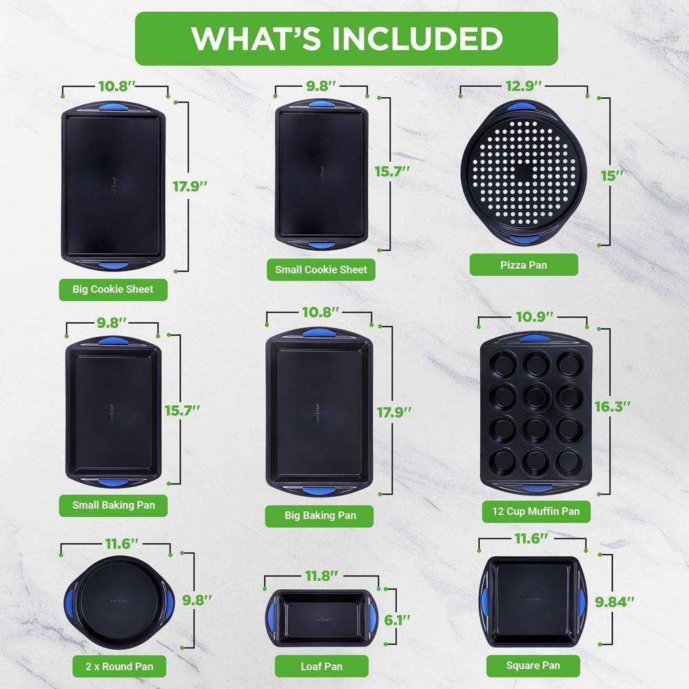 **WHAT'S INCLUDED**

- **Big Cookie Sheet**
  - 10.8" x 17.9"

- **Small Cookie Sheet**
  - 9.8" x 15.7"

- **Pizza Pan**
  - 12.9" x 15"

- **Small Baking Pan**
  - 9.8" x 15.7"

- **Big Baking Pan**
  - 10.8" x 17.9"

- **12 Cup Muffin Pan**
  - 10.9" x 16.3"

- **2 x Round Pan**
  - 11.6" x 9.8"

- **Loaf Pan**
  - 11.8" x 6.1"

- **Square Pan**
  - 11.6" x 9.84"