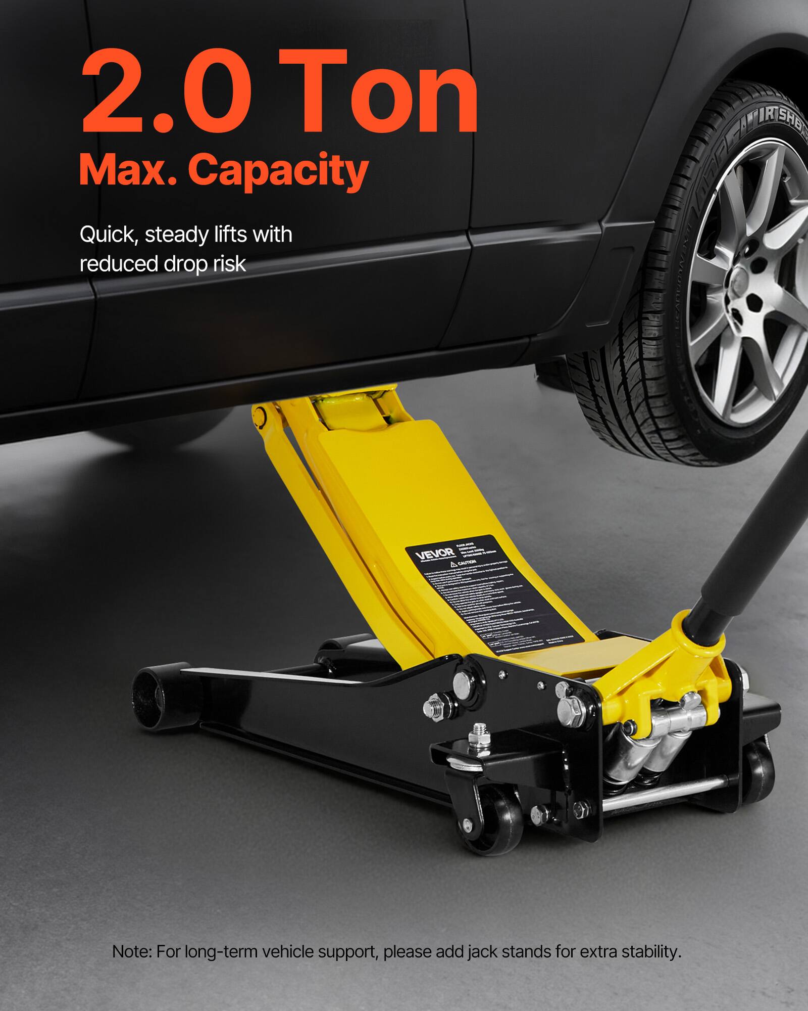2.0 Ton Max. Capacity

Quick, steady lifts with reduced drop risk

VEVOR

Note: For long-term vehicle support, please add jack stands for extra stability.