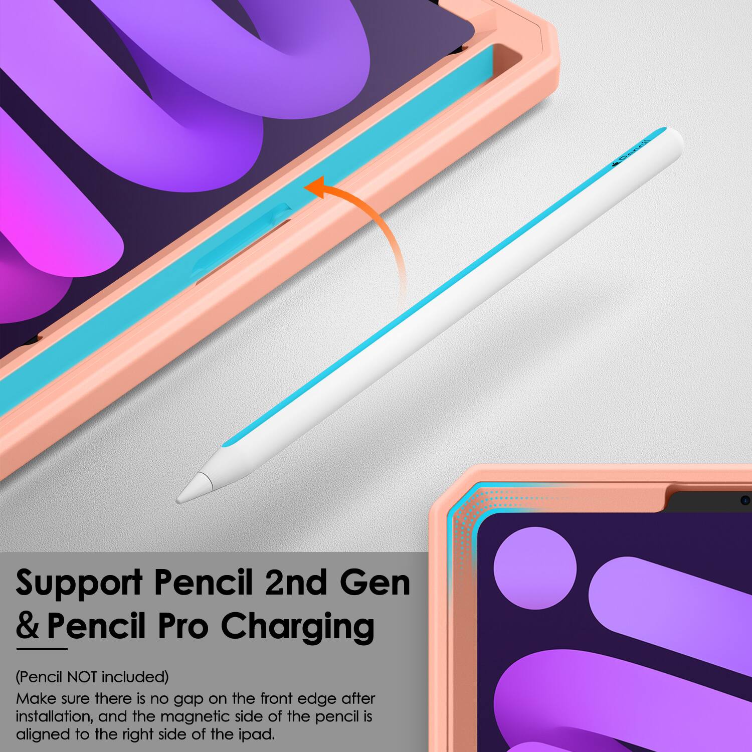Support Pencil 2nd Gen & Pencil Pro Charging  
(Pencil NOT included)  
Make sure there is no gap on the front edge after installation, and the magnetic side of the pencil is aligned to the right side of the iPad.