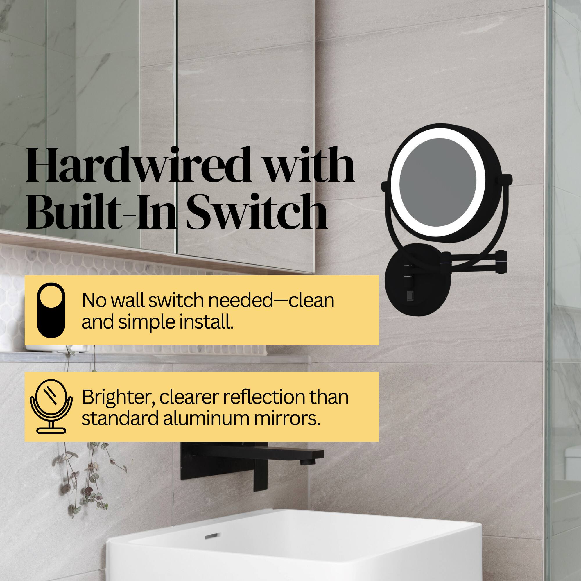 Hardwired with Built-In Switch  
No wall switch needed—clean and simple install.  
Brighter, clearer reflection than standard aluminum mirrors.