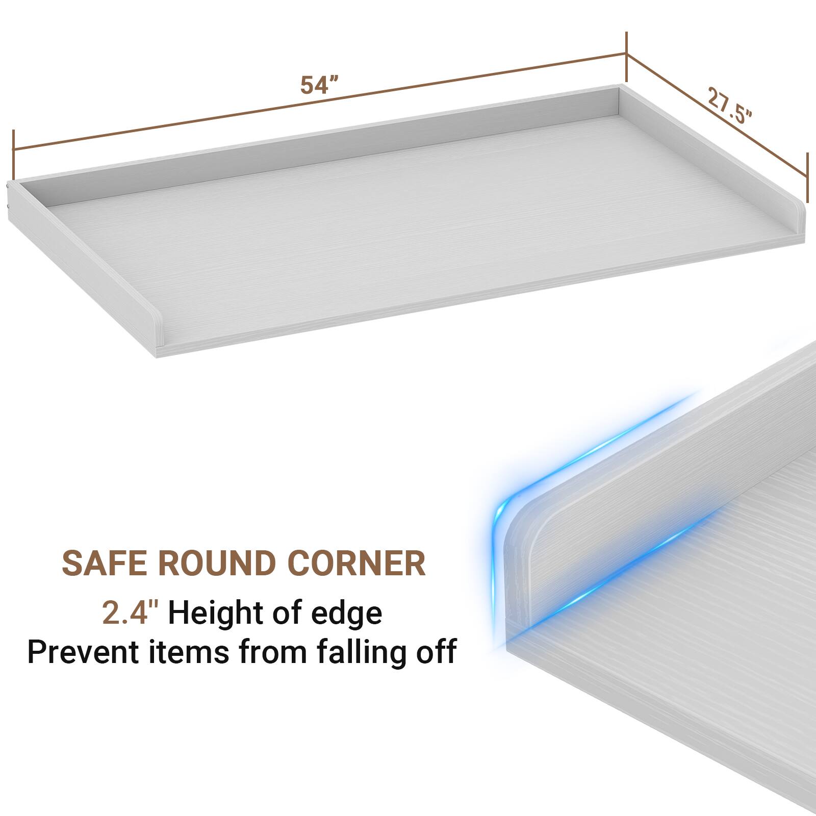 54" x 27.5" SAFE ROUND CORNER  
2.4" Height of edge  
Prevent items from falling off