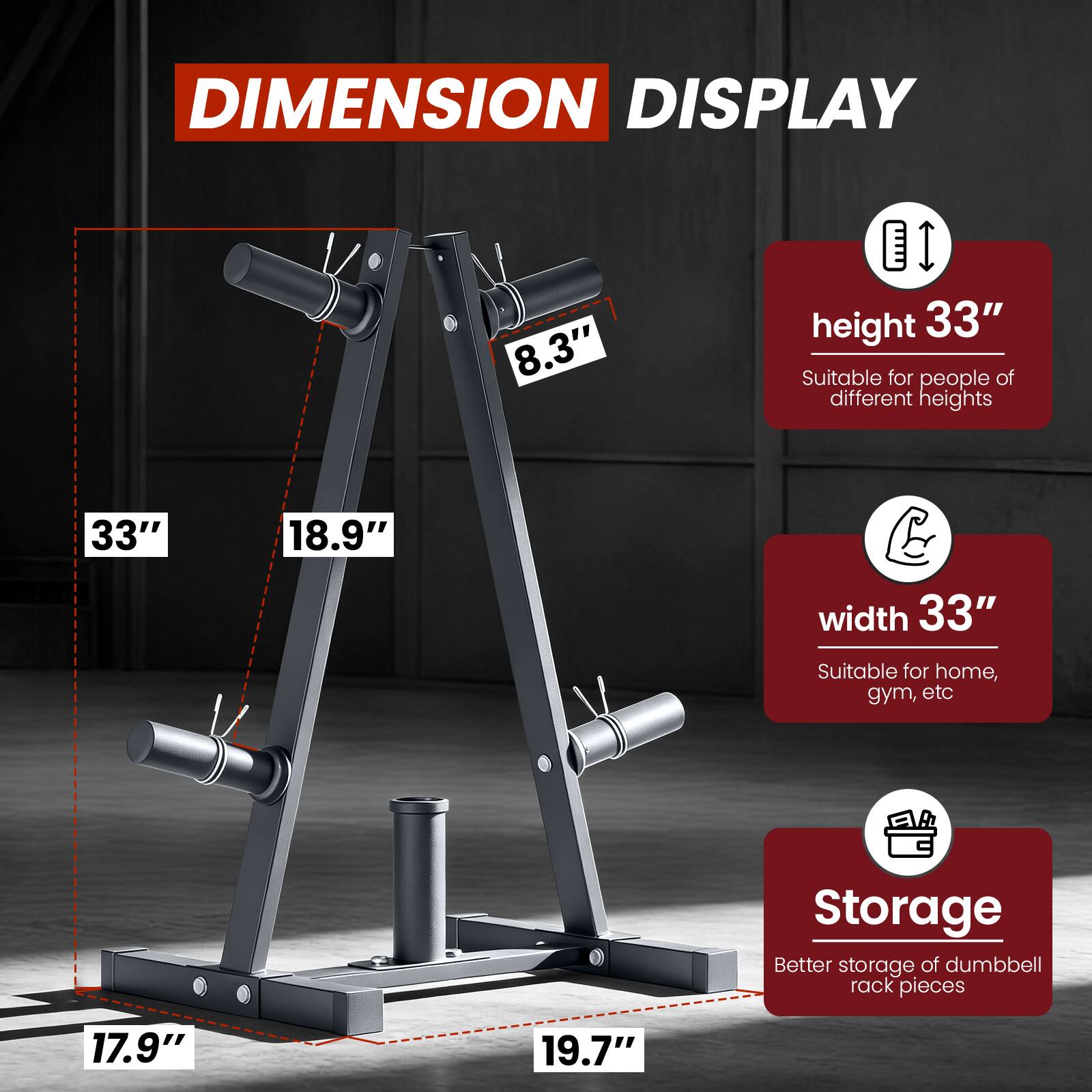 DIMENSION DISPLAY

- Height: 33"
  - Suitable for people of different heights

- Width: 33"
  - Suitable for home, gym, etc

- Storage: Better storage of dumbbell rack pieces

Dimensions:
- 8.3" height
- 33" width
- 18.9" width
- 17.9" depth
- 19.7" depth