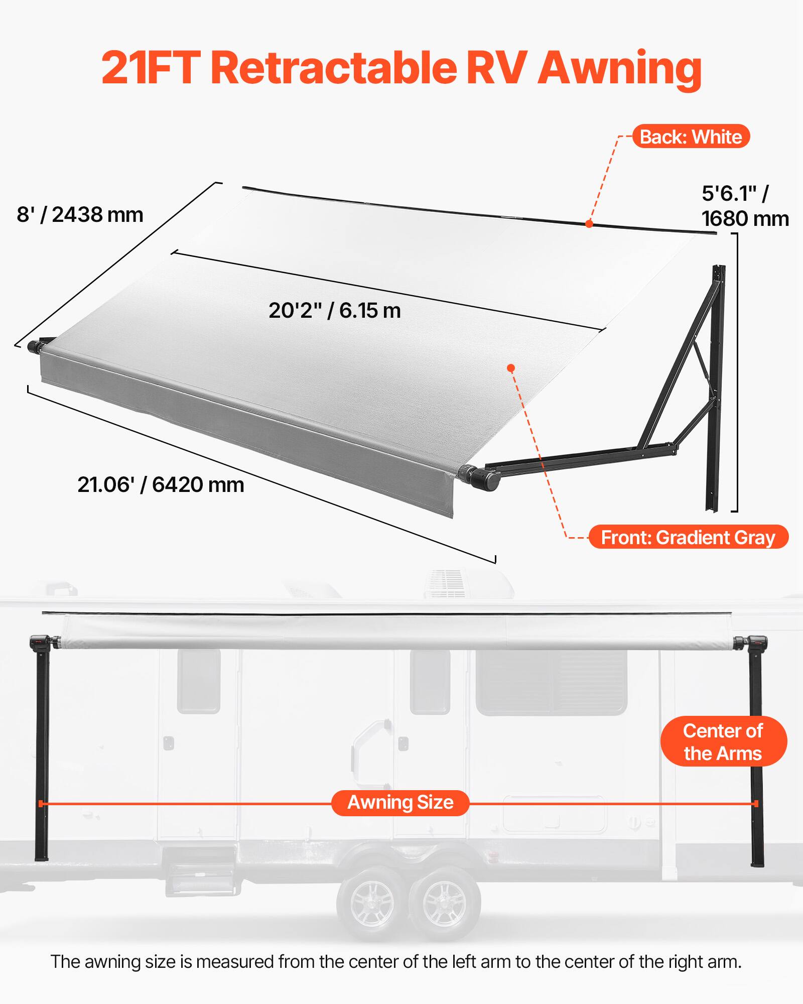 21FT Retractable RV Awning

Back: White
8' / 2438 mm
5'6.1" / 1680 mm

Front: Gradient Gray
20'2" / 6.15 m
21.06' / 6420 mm

Awning Size: The awning size is measured from the center of the left arm to the center of the right arm.