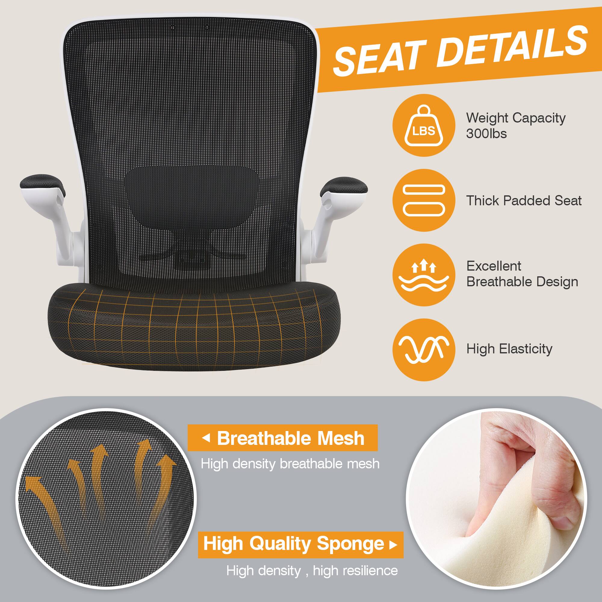 SEAT DETAILS

Weight Capacity 300lbs
Thick Padded Seat
Excellent Breathable Design
High Elasticity
Breathable Mesh
High density breathable mesh
High Quality Sponge
High density, high resilience