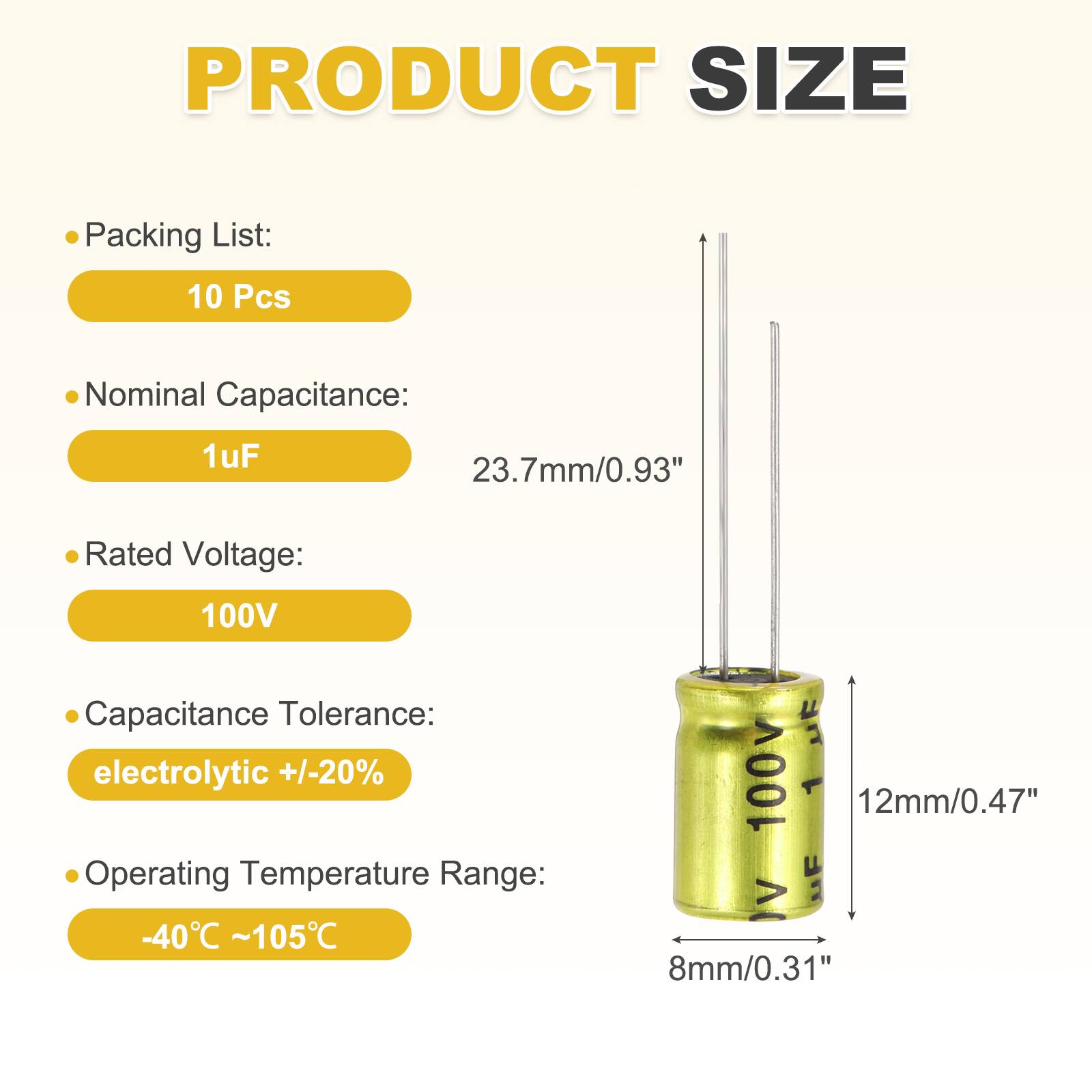 PRODUCT SIZE

Packing List: 10 Pcs

Nominal Capacitance: 1uF

Rated Voltage: 100V

Capacitance Tolerance: electrolytic +/-20%

Operating Temperature Range: -40°C ~ 105°C

Dimensions:
- Height: 23.7mm/0.93"
- Diameter: 12mm/0.47"
- Width: 8mm/0.31"