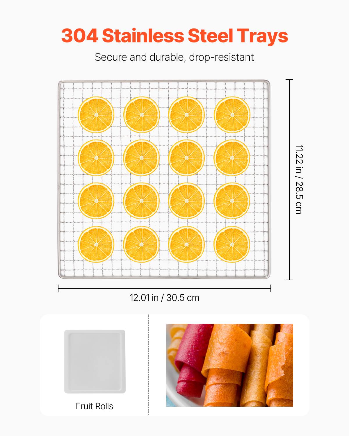 304 Stainless Steel Trays  
Secure and durable, drop-resistant  

11.22 in / 28.5 cm  
12.01 in / 30.5 cm  

Fruit Rolls