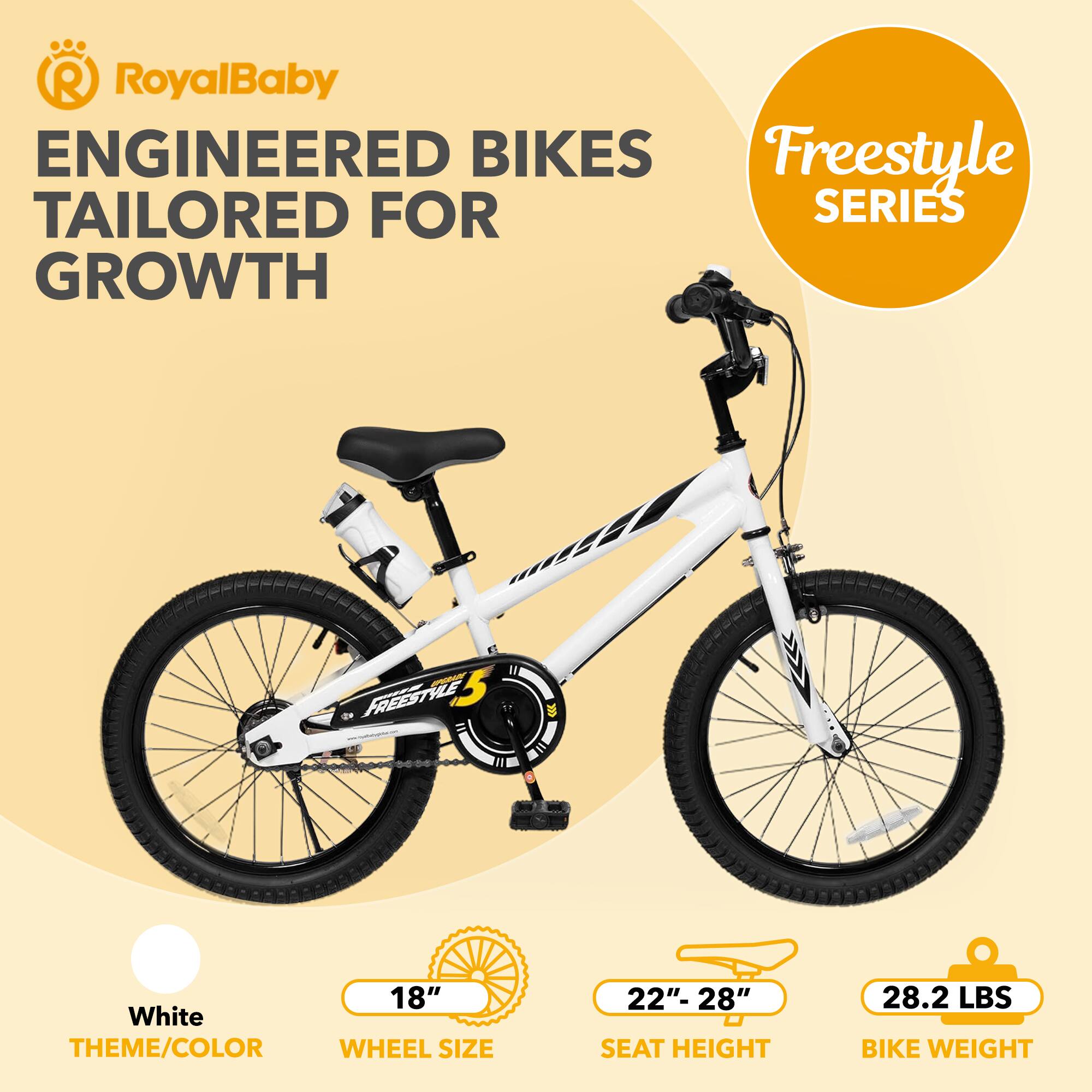 RoyalBaby ENGINEERED BIKES TAILORED FOR GROWTH

Freestyle SERIES

White THEME/COLOR

18" WHEEL SIZE

22" - 28" SEAT HEIGHT

28.2 LBS BIKE WEIGHT