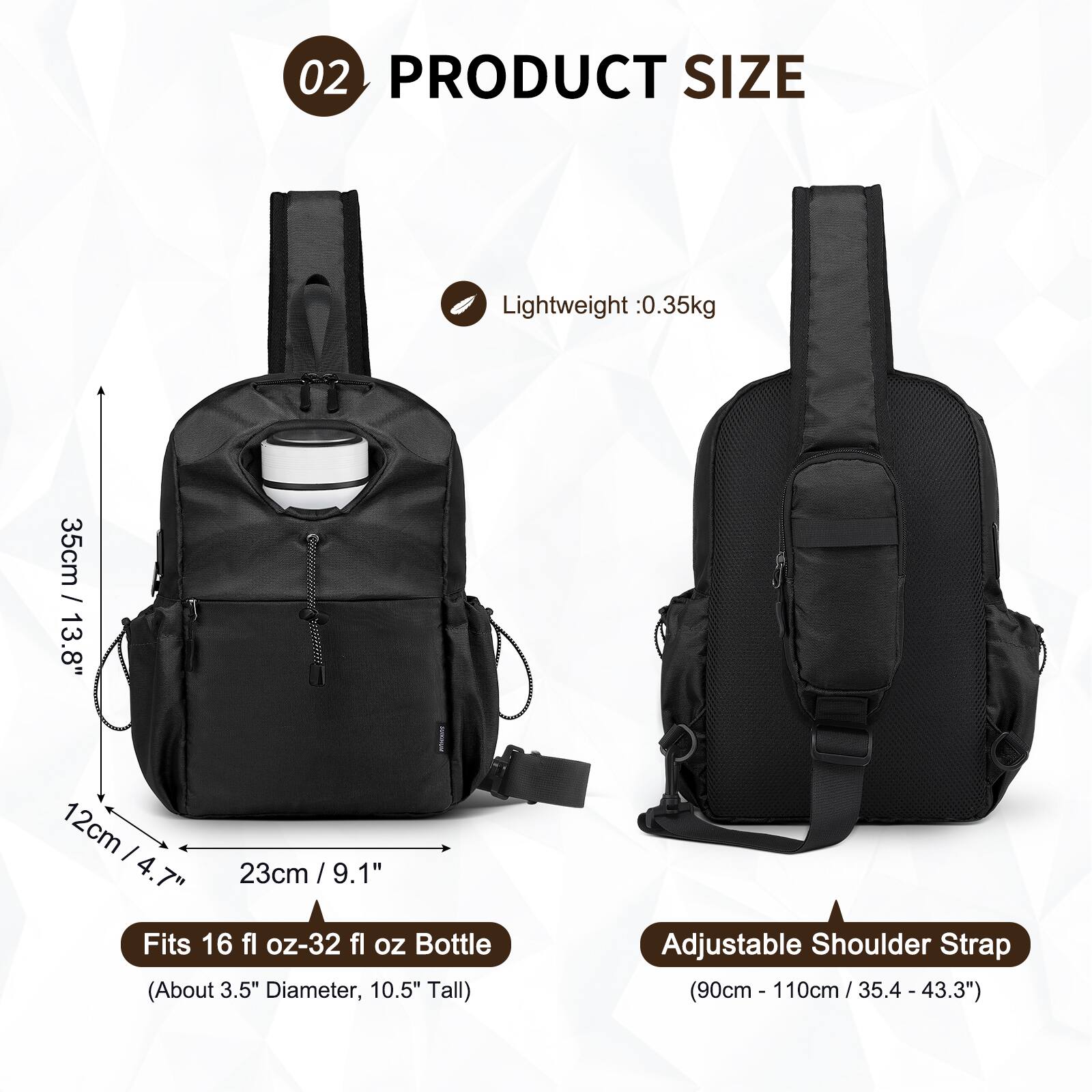 02 PRODUCT SIZE

Lightweight: 0.35kg

35cm / 13.8"
12cm / 4.7"
23cm / 9.1"

Fits 16 fl oz-32 fl oz Bottle (About 3.5" Diameter, 10.5" Tall)

Adjustable Shoulder Strap (90cm - 110cm / 35.4 - 43.3")