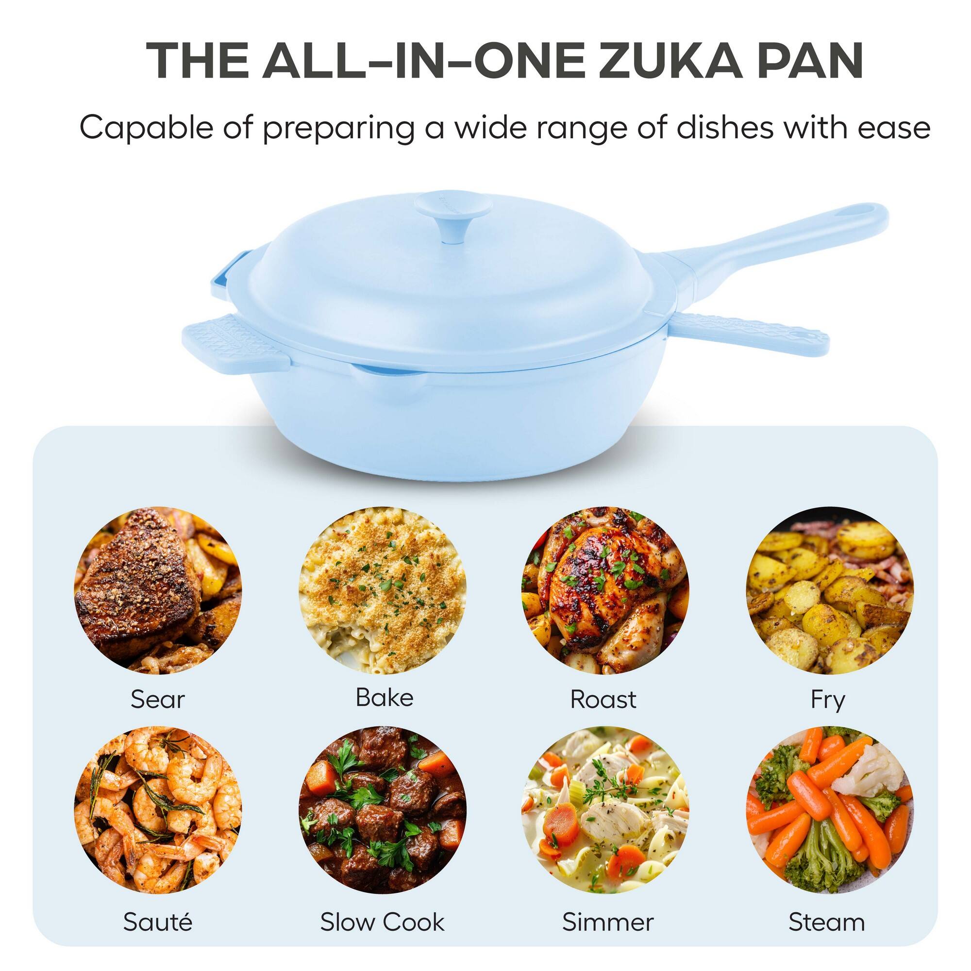 THE ALL-IN-ONE ZUKA PAN

Capable of preparing a wide range of dishes with ease

- Sear
- Bake
- Roast
- Fry
- Sauté
- Slow Cook
- Simmer
- Steam