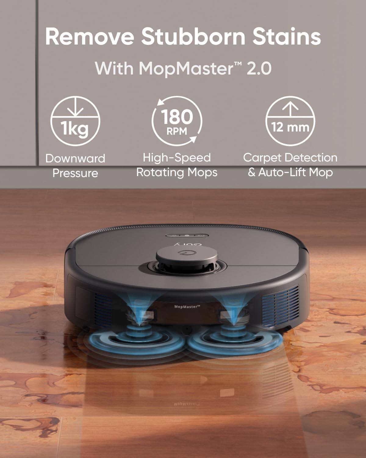 Remove Stubborn Stains  
With MopMaster™ 2.0  

1kg Downward Pressure  
180 RPM High-Speed Rotating Mops  
12 mm Carpet Detection & Auto-Lift Mop