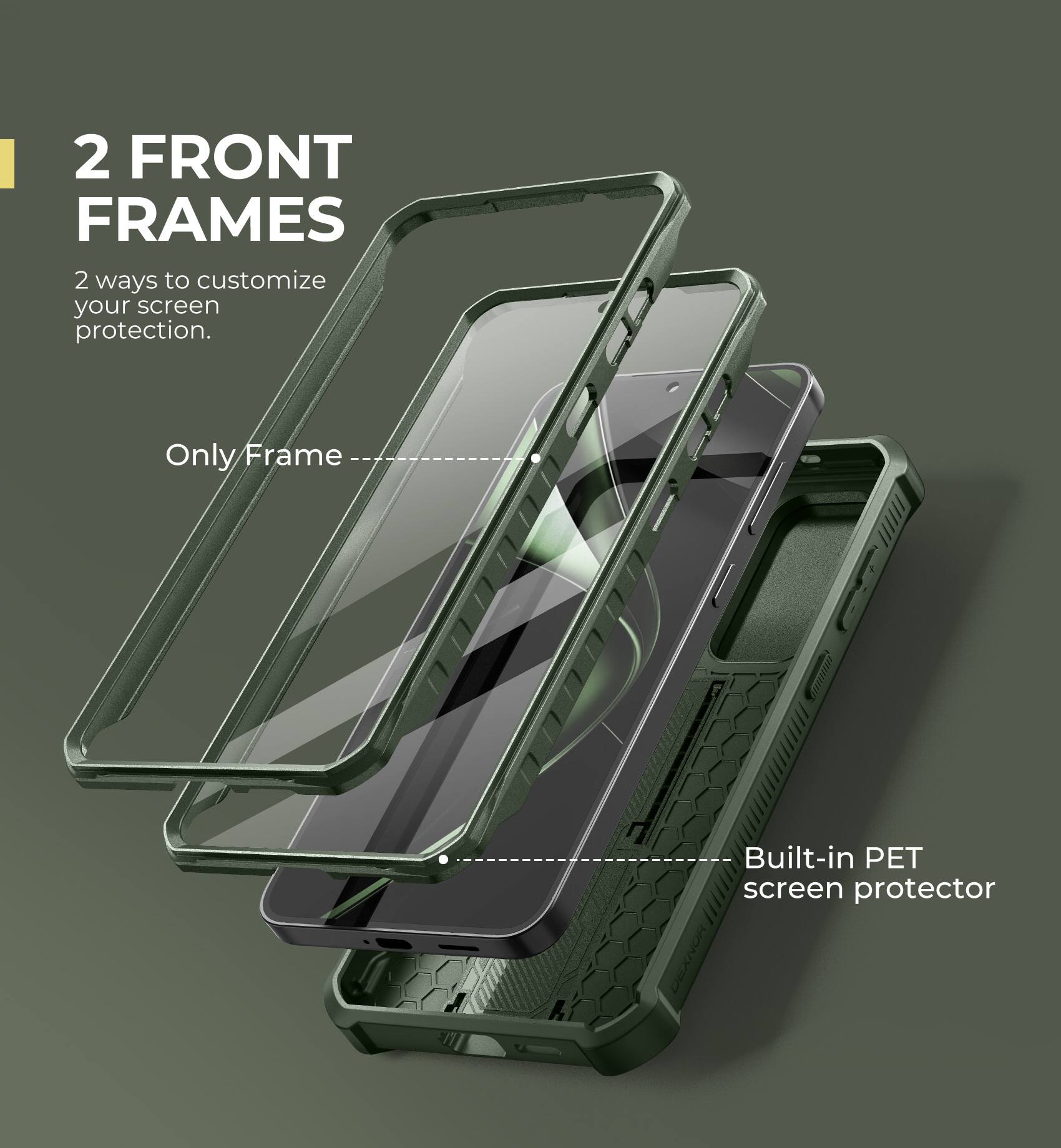 2 FRONT FRAMES
2 ways to customize your screen protection.
Only Frame
Built-in PET screen protector
