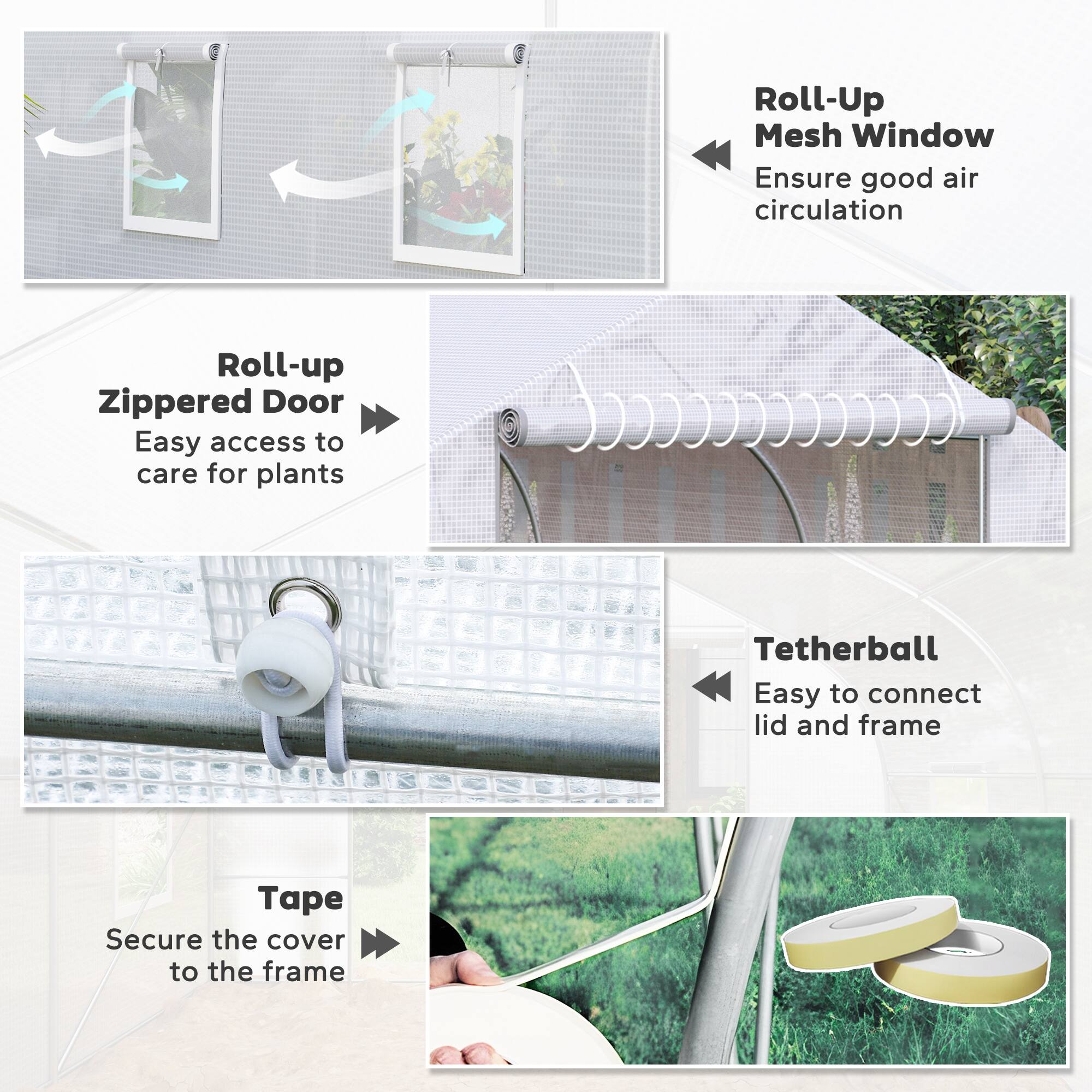 - Roll-Up Mesh Window  
  Ensure good air circulation

- Roll-up Zippered Door  
  Easy access to care for plants

- Tetherball  
  Easy to connect lid and frame

- Tape  
  Secure the cover to the frame
