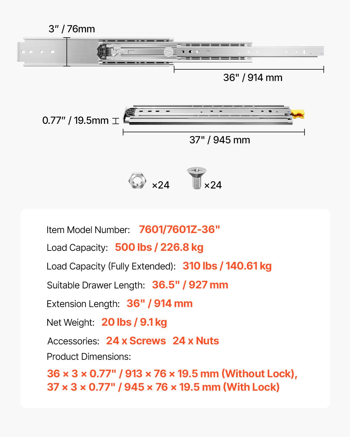 3" / 76mm  
36" / 914 mm  
0.77" / 19.5mm  

Item Model Number: 7601/7601Z-36"  
Load Capacity: 500 lbs / 226.8 kg  
Load Capacity (Fully Extended): 310 lbs / 140.61 kg  
Suitable Drawer Length: 36.5" / 927 mm  
Extension Length: 36" / 914 mm  

Net Weight: 20 lbs / 9.1 kg  

Accessories: 24 x Screws, 24 x Nuts  

Product Dimensions:  
36 x 3 x 0.77" / 913 x 76 x 19.5 mm (Without Lock),  
37 x 3 x 0.77" / 945 x 76 x 19.5 mm (With Lock)