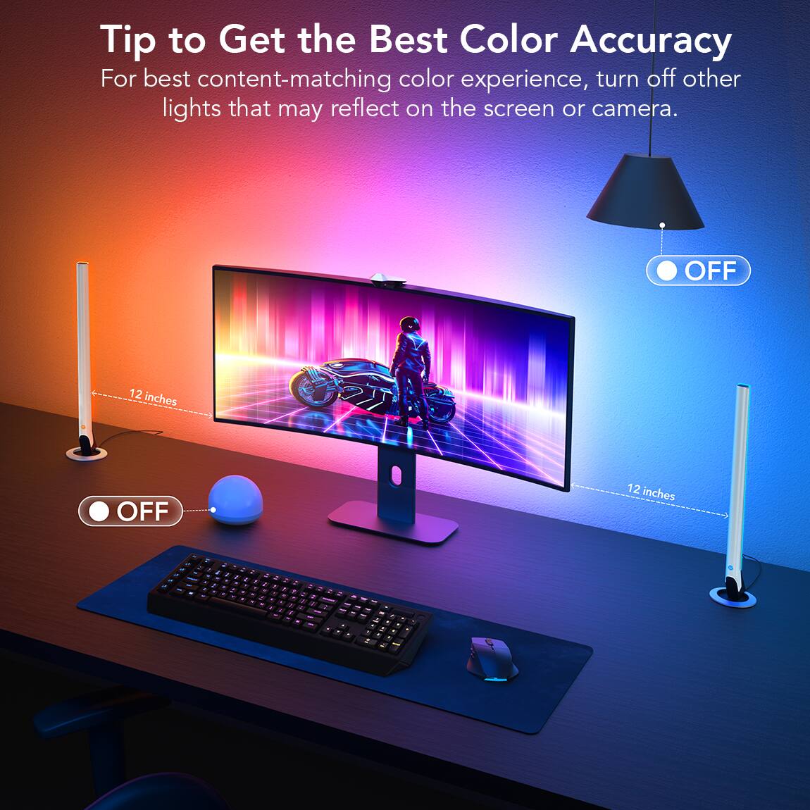 Tip to Get the Best Color Accuracy
For best content-matching color experience, turn off other lights that may reflect on the screen or camera.
OFF 12 inches OFF 12 inches