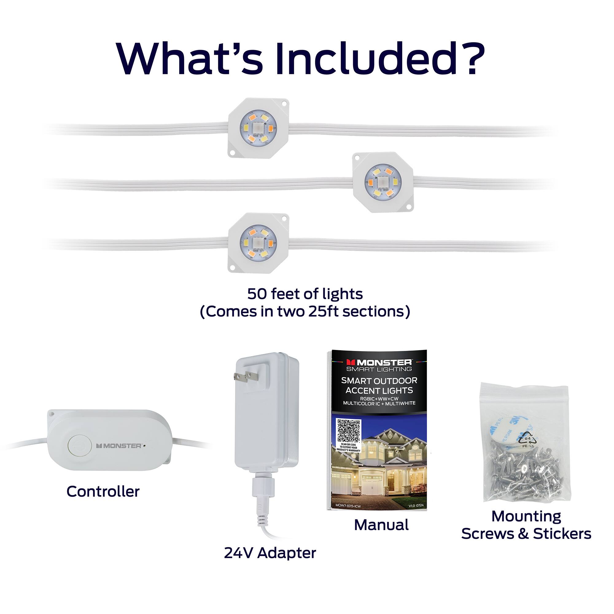 What's Included?

- 50 feet of lights (Comes in two 25ft sections)
- Controller
- 24V Adapter
- Manual
- Mounting Screws & Stickers

D MONSTER SHT LIGHTING SMART OUTDOOR ACCENT LIGHTS GHC+WW+CW MULTICOLOR MULTIWITE