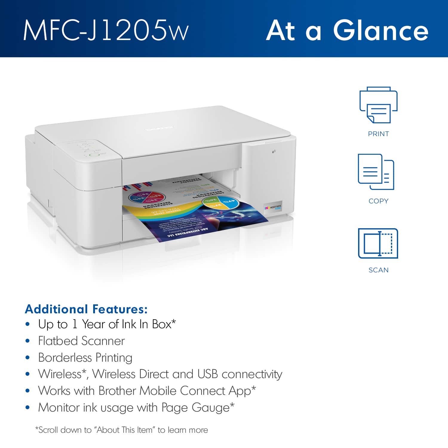 MFC-J1205w At a Glance: Print, Copy, Scan
Additional Features:
- Up to 1 Year of Ink In Box*
- Flatbed Scanner
- Borderless Printing
- Wireless*
- Wireless Direct and USB connectivity
- Works with Brother Mobile Connect App*
- Monitor ink usage with Page Gauge*
*Scroll down to "About This tem" to leam more