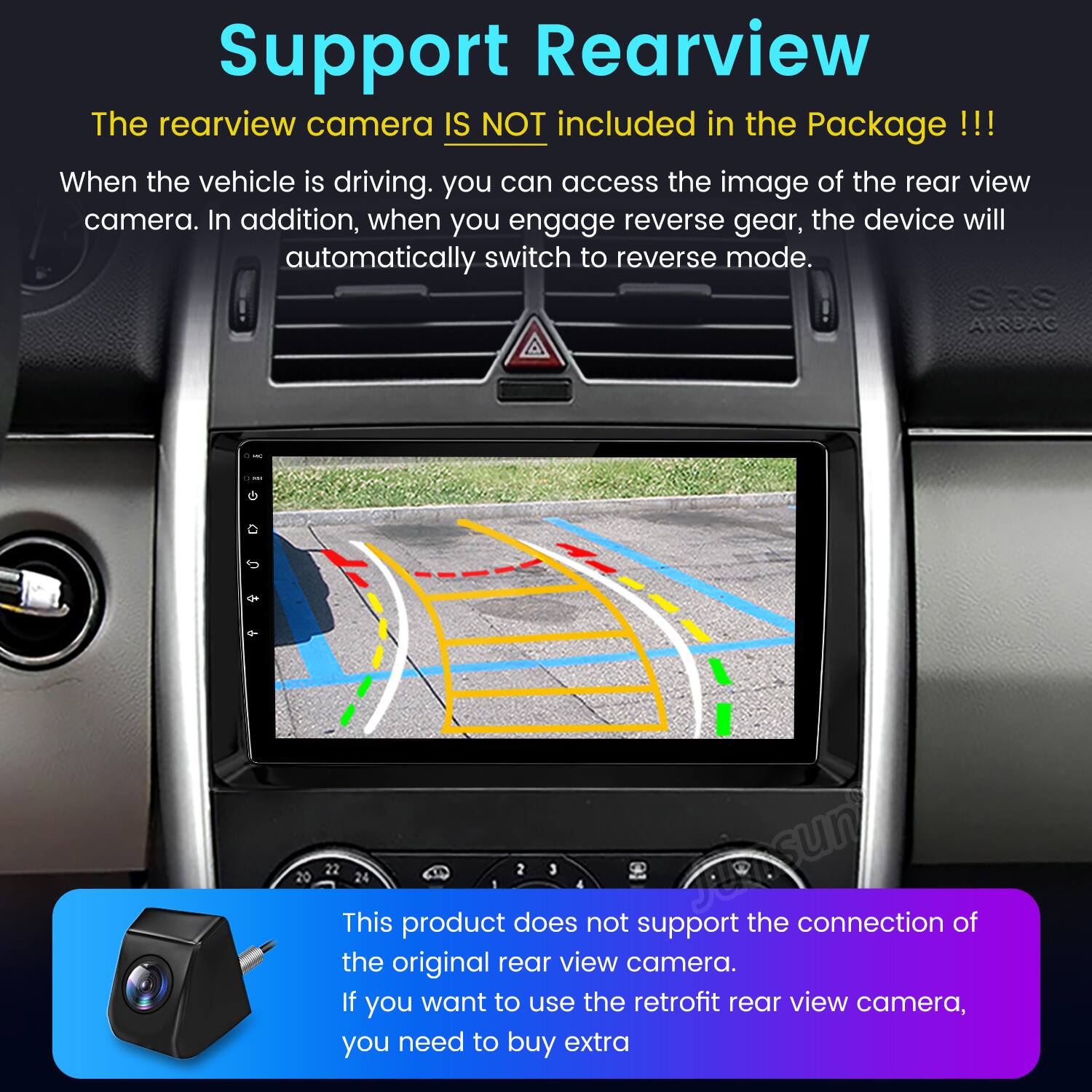 Support Rearview

The rearview camera IS NOT included in the Package!!!

When the vehicle is driving, you can access the image of the rear view camera. In addition, when you engage reverse gear, the device will automatically switch to reverse mode.

This product does not support the connection of the original rear view camera. If you want to use the retrofit rear view camera, you need to buy extra.