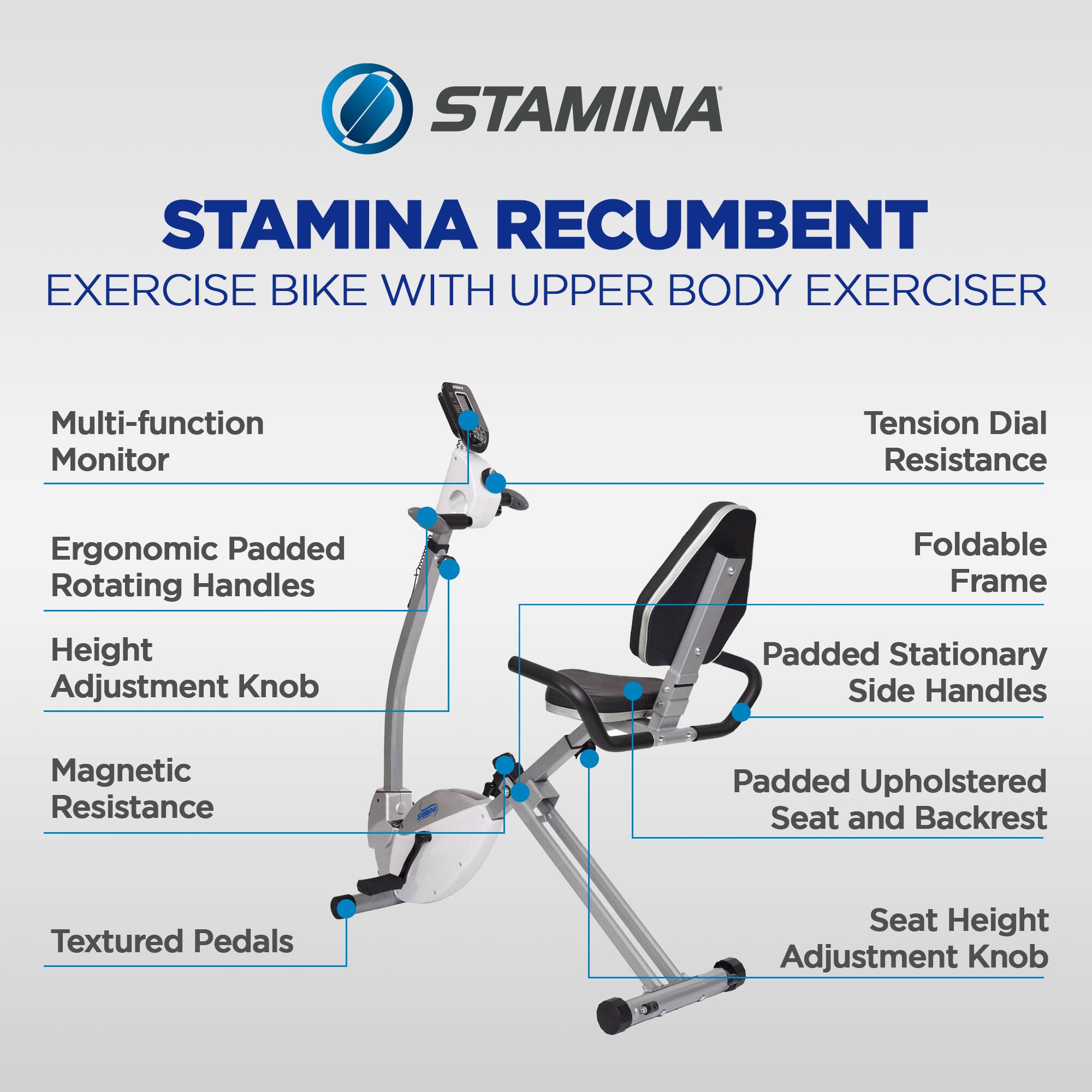 STAMINA Recumbent Exercise Bike with Upper Body Exerciser

- Multi-function Monitor
- Tension Dial Resistance
- Foldable Frame
- Ergonomic Padded Rotating Handles
- Padded Stationary Side Handles
- Magnetic Resistance
- Padded Upholstered Seat and Backrest
- Height Adjustment Knob
- Seat Height Adjustment Knob
- Textured Pedals
