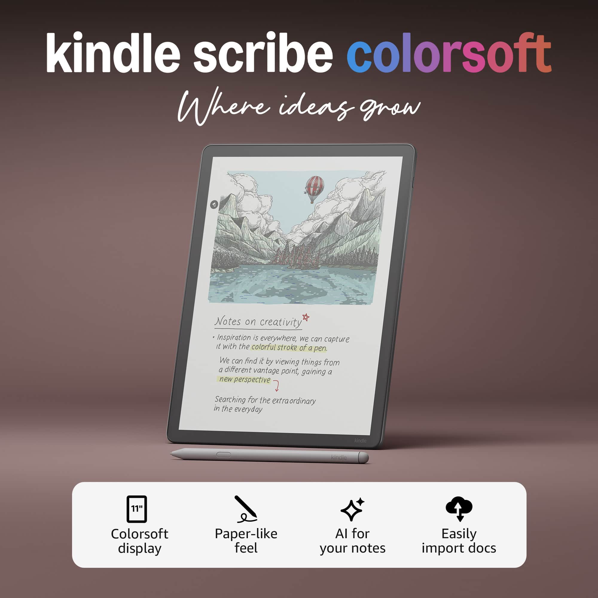 kindle scribe colorsoft
Where ideas grow
Notes on creativity
- Inspiration is everywhere, we can capture it with the colorful stroke of a pen.
- We can find it by viewing things from a different vantage point, gaining a new perspective.
- Searching for the extraordinary in the everyday
11" Colorsoft display
Paper-like feel
AI for your notes
Easily import docs