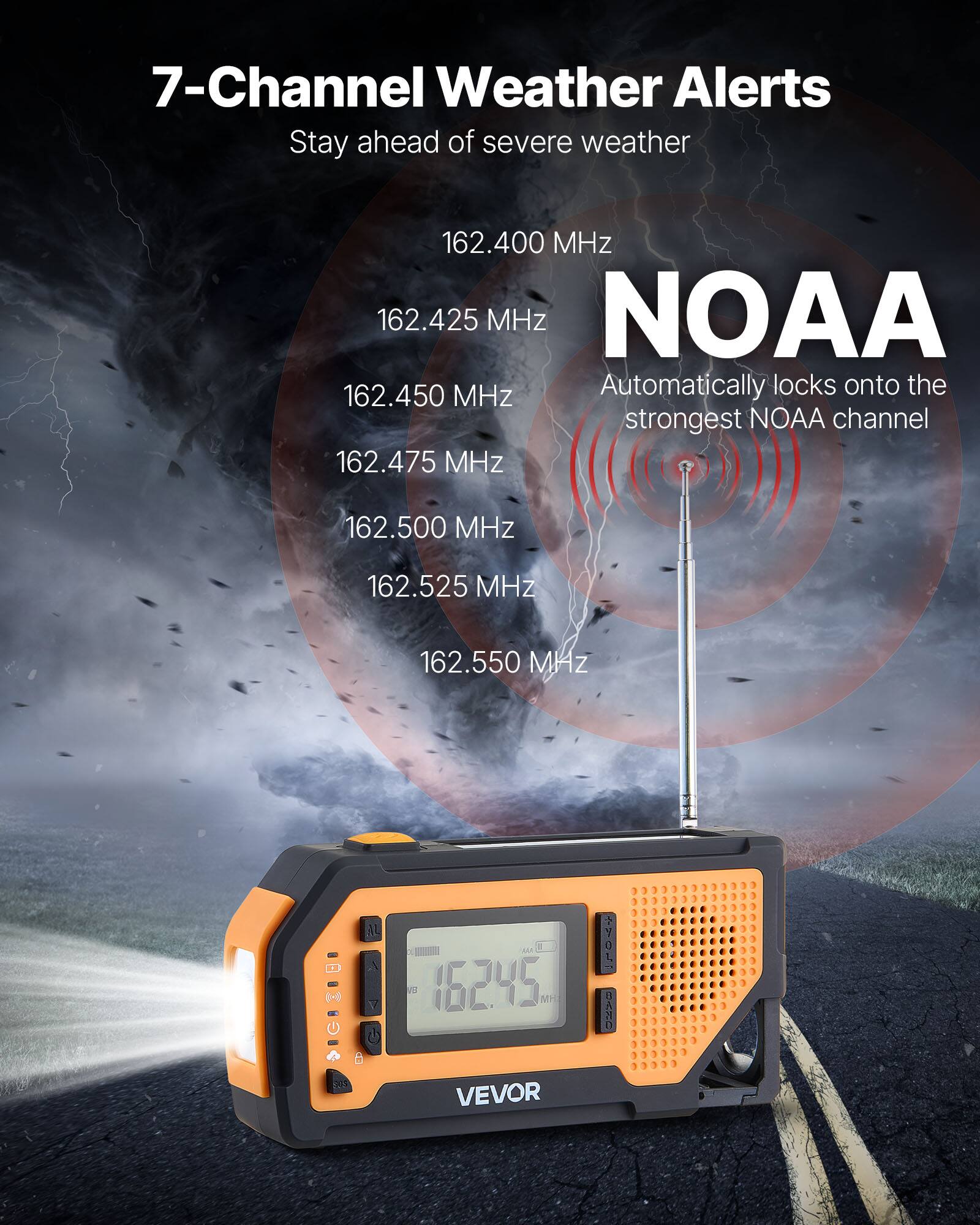 7-Channel Weather Alerts  
Stay ahead of severe weather  

162.400 MHz  
162.425 MHz  
162.450 MHz  
162.475 MHz  
162.500 MHz  
162.525 MHz  
162.550 MHz  

NOAA  
Automatically locks onto the strongest NOAA channel  

VEVOR