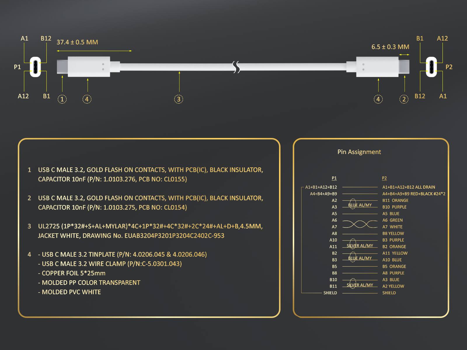 A1
B12 37.4 ± 0.5 MM
6.5 ± 0.3 MM
B1
A12
P1
P2
A12
B1
1
4
3
4
2
B12
A1

Pin Assignment
1 USB C MALE 3.2, GOLD FLASH ON CONTACTS, WITH PCB(IC), BLACK INSULATOR, CAPACITOR 10nF (P/N: 1.0103.276, PCB NO: CLO155)
2 USB C MALE 3.2, GOLD FLASH ON CONTACTS, WITH PCB(IC), BLACK INSULATOR, CAPACITOR 10nF (P/N: 1.0103.275, PCB NO: CLO154)
3 UL2725 (1P*32#*S+AL+MYLAR)*4C+1P*32#*2C*24#*AL+D+B,4.5MM, JACKET WHITE, DRAWING No. EUAB3204P3201P3204C