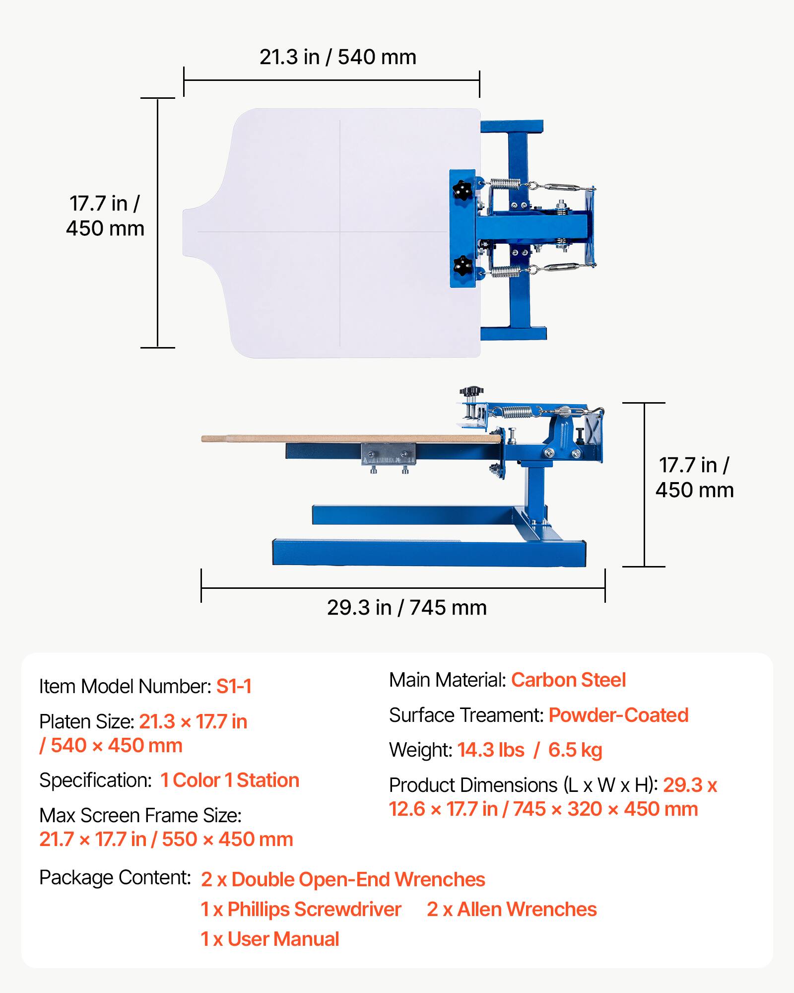 21.3 in / 540 mm  
17.7 in / 450 mm  
17.7 in / 450 mm  
29.3 in / 745 mm  

Item Model Number: S1-1  
Platen Size: 21.3 x 17.7 in / 540 x 450 mm  
Specification: 1 Color 1 Station  
Max Screen Frame Size: 21.7 x 17.7 in / 550 x 450 mm  

Main Material: Carbon Steel  
Surface Treatment: Powder-Coated  
Weight: 14.3 lbs / 6.5 kg  
Product Dimensions (L x W x H): 29.3 x 12.6 x 17.7 in / 745 x 320 x 450 mm  

Package Content:  
2 x Double Open-End Wrenches  
1 x Phillips Screwdriver  
2 x Allen Wrenches  
1 x User Manual