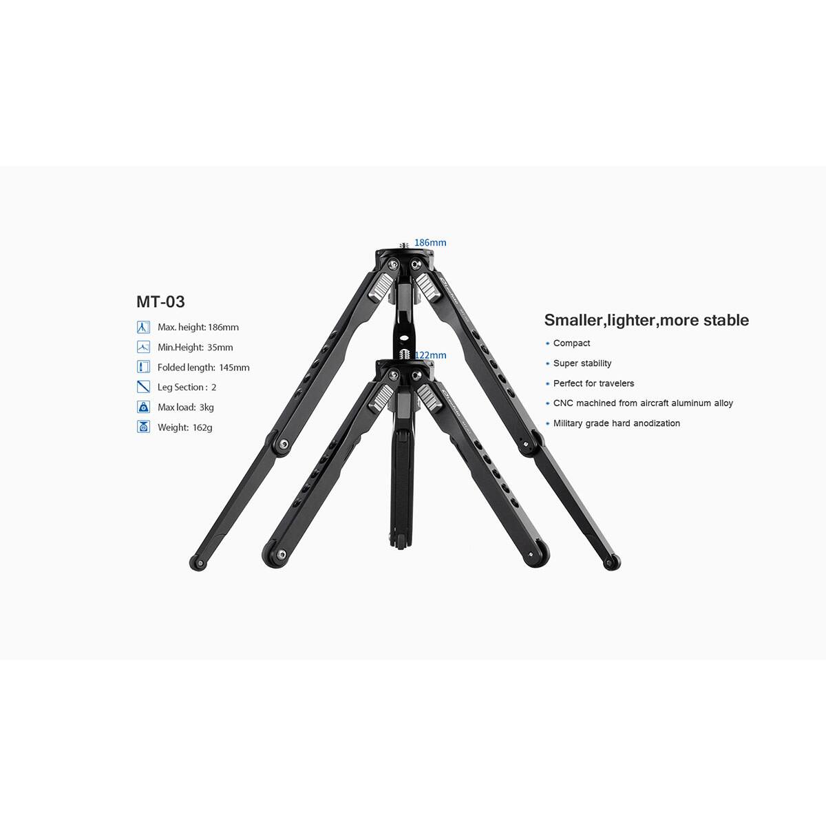 186mm

MT-03
Max. height: 186mm
Min. Height: 35mm
Folded length: 145mm
Leg Section: 2
Max load: 3kg
Weight: 162g

22mm

Smaller, lighter, more stable
Compact
Super stability
Perfect for travelers
CNC machined from aircraft aluminum alloy
Military grade hard anodization