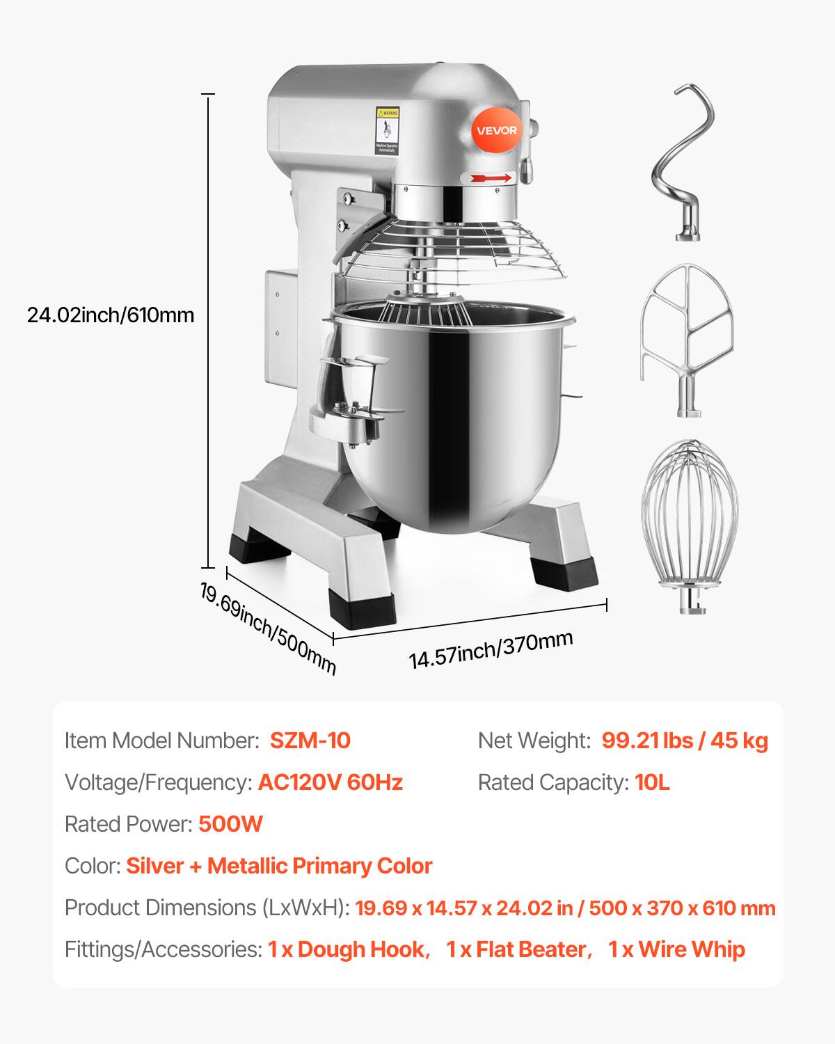 WANG  
VEVOR  
24.02inch/610mm  
19.69inch/500mm  
14.57inch/370mm  
Item Model Number: SZM-10  
Net Weight: 99.21 lbs / 45 kg  
Voltage/Frequency: AC120V 60Hz  
Rated Capacity: 10L  
Rated Power: 500W  
Color: Silver + Metallic Primary Color  
Product Dimensions (LxWxH): 19.69 X 14.57 X 24.02 in / 500 X 370 X 610 mm  
Fittings/Accessories: 1x Dough Hook, 1x Flat Beater, 1x Wire Whip