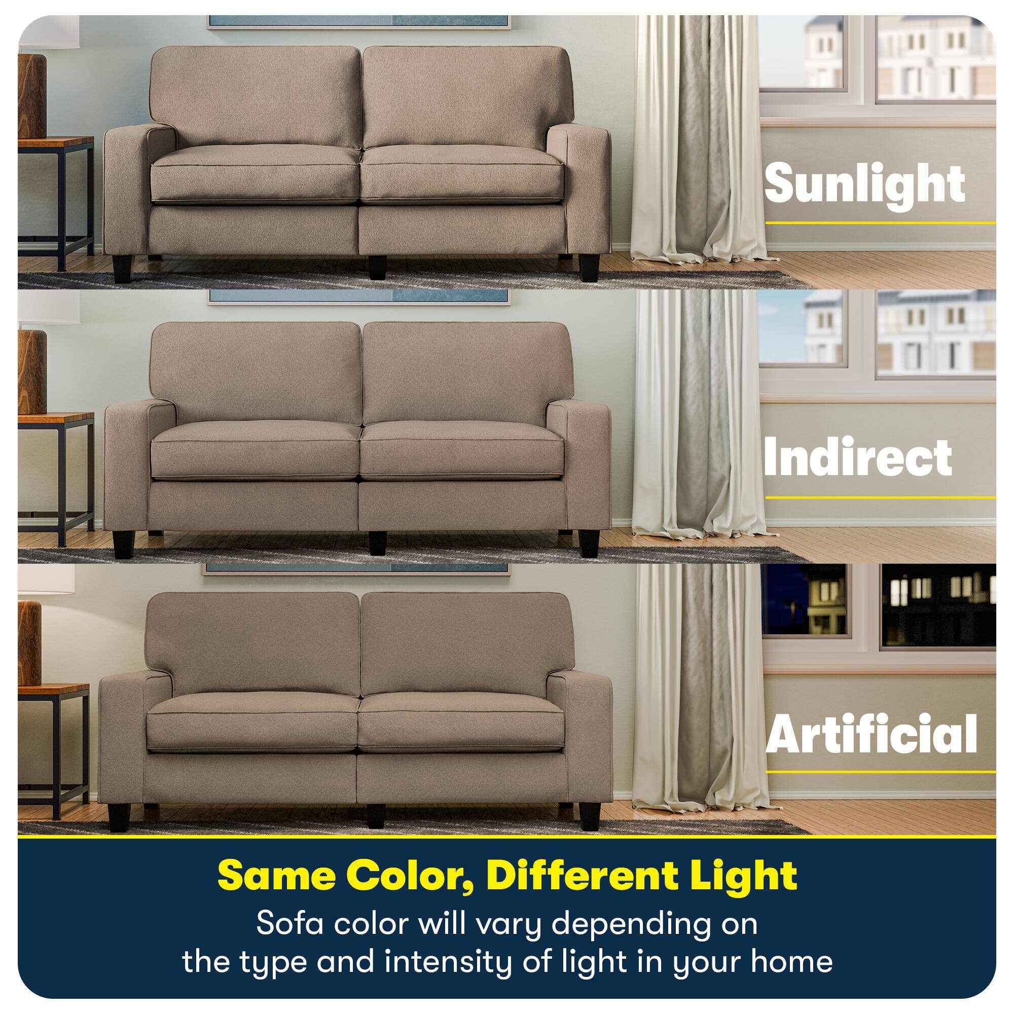 Sunlight  
Indirect  
Artificial  

Same Color, Different Light  
Sofa color will vary depending on the type and intensity of light in your home