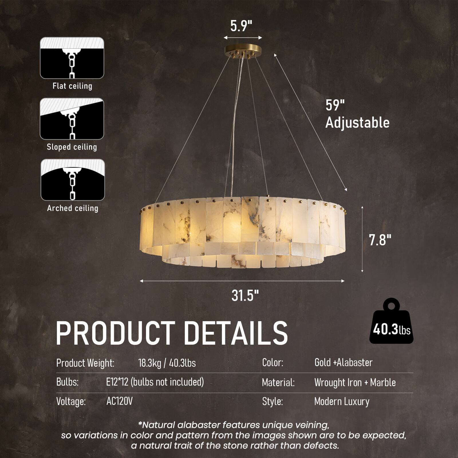 5.9"  
Flat ceiling  
59" Adjustable  
Sloped ceiling  
Arched ceiling  
7.8"  
31.5"  

PRODUCT DETAILS  
40.3lbs Product Weight: 18.3kg  
Color: Gold + Alabaster  
Bulbs: E12*12 (bulbs not included)  
Material: Wrought Iron + Marble  
Voltage: AC120V  
Style: Modern Luxury  

*Natural alabaster features unique veining, so variations in color and pattern from the images shown are to be expected, a natural trait of the stone rather than defects.