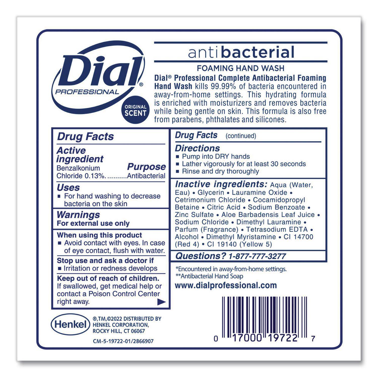 **Dial Professional**

**ORIGINAL SCENT**

**antibacterial**

**FOAMING HAND WASH**

Dial® Professional Complete Antibacterial Foaming Hand Wash kills 99.99% of bacteria encountered in away-from-home settings. This hydrating formula is enriched with moisturizers and removes bacteria while being gentle on skin. This formula is also free from parabens, phthalates and silicones.

---

**Drug Facts**

**Active ingredient:**

- Benzalkonium Chloride 0.13% ... Antibacterial

**Uses:**

- For hand washing to decrease bacteria on the skin

**Warnings:**

- For external use only
- When using this product, avoid contact with eyes. In case of eye contact, flush with water.
- Stop use and ask a doctor if irritation or redness develops
- Keep out of reach of children. If swallowed, get medical help or contact a Poison Control Center right away.

**Directions:**

- Pump into DRY hands
- Lather with vigorously for at least 30 seconds
- Rinse and dry thoroughly

**Inactive ingredients:**

- Aqua (Water, Eau)
- Glycerin
- Lauramine Oxide
- Cetrimonium Chlor