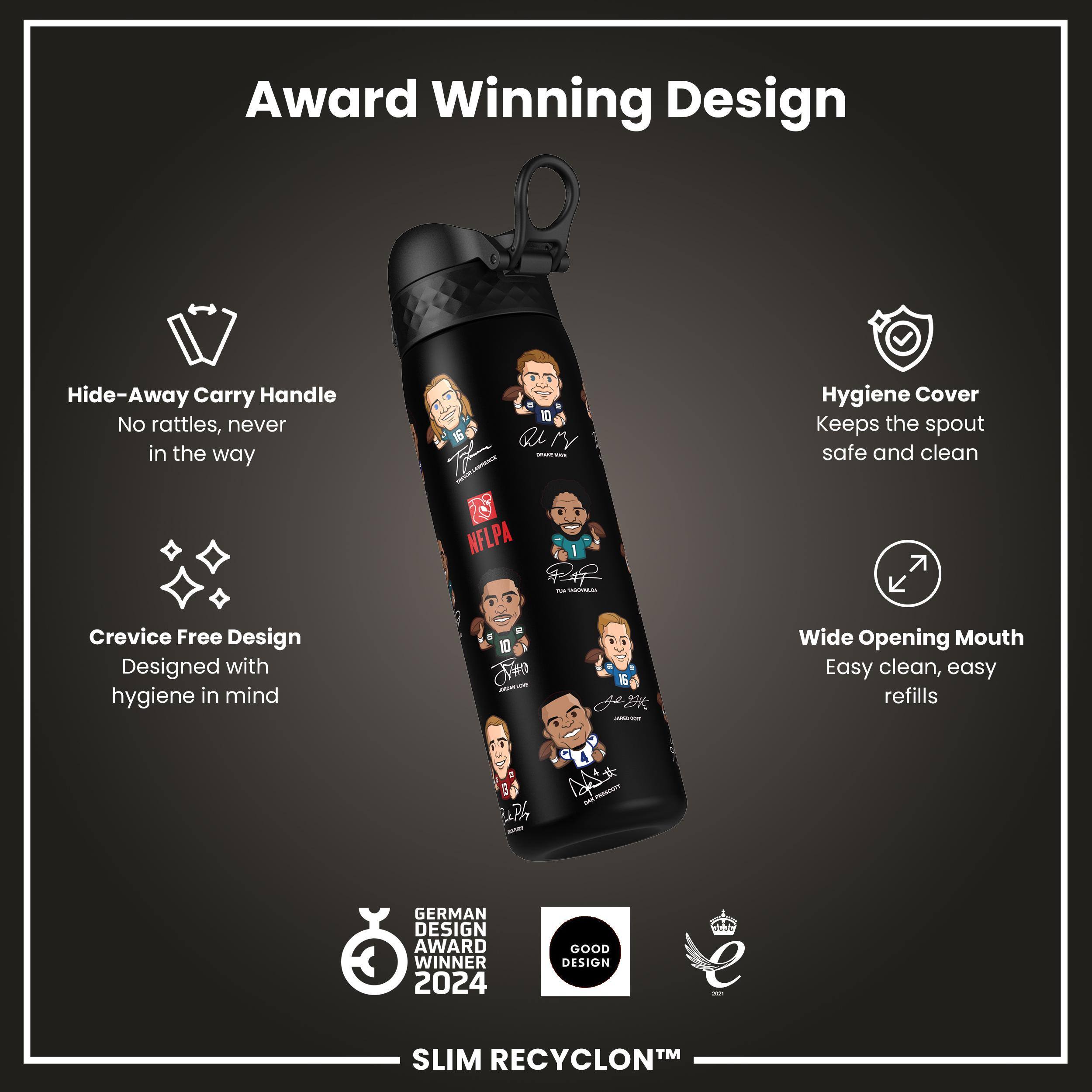 Award Winning Design

- Hide-Away Carry Handle
  - No rattles, never in the way

- Hygiene Cover
  - Keeps the spout safe and clean

- Crevice Free Design
  - Designed with hygiene in mind

- Wide Opening Mouth
  - Easy clean, easy refills

GERMAN DESIGN AWARD WINNER 2024

GOOD DESIGN

SLIM RECYCLON™