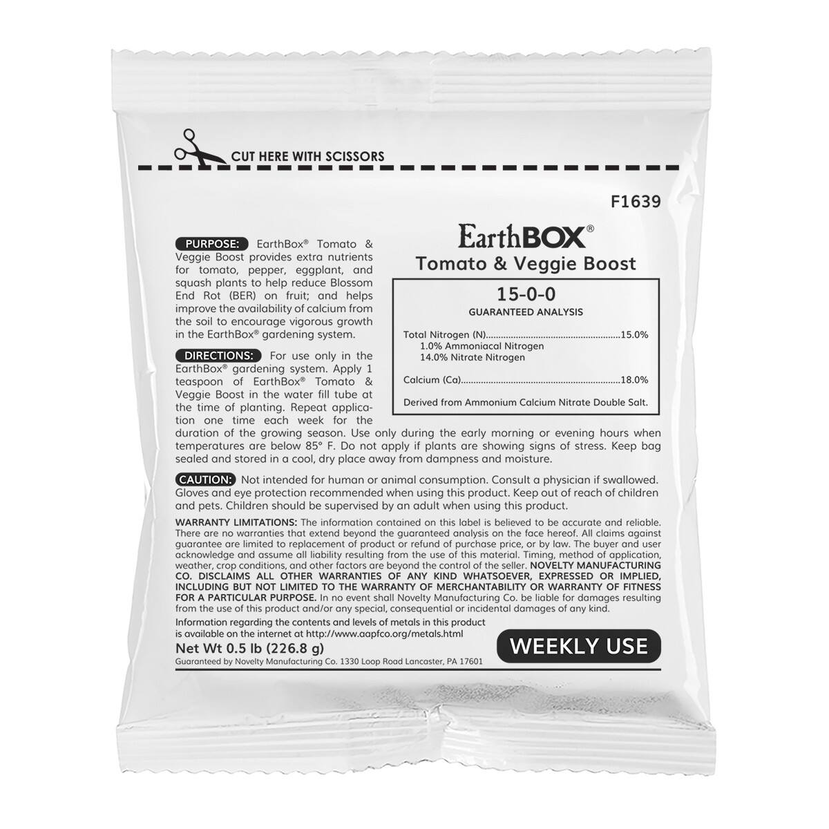 CUT HERE WITH SCISSORS F1639

PURPOSE: EarthBox Tomato & Veggie Boost provides extra nutrients for tomato, pepper, eggplant, and squash plants to help reduce Blossom End Rot (BER) on fruit; and helps improve the availability of calcium in the soil to encourage vigorous growth in the EarthBox® gardening system.

GUARANTEED ANALYSIS
15-0-0

Nitrogen 15.0% Ammoniacal Nitrogen
14.0% Nitrate Nitrogen
Calcium 18.0% Derived from Ammonium Calcium Nitrate Double Salt.

DIRECTIONS: For use only in the EarthBox® gardening system. Apply 1 teaspoon of EarthBox® Tomato & Veggie Boost in the water fill tube at the time of planting. Repeat application one time each week for the duration of the growing season. Use only during early morning or evening hours when temperatures are below 85°F. Do not apply if plants are showing signs of stress. Keep bag sealed and stored in a cool, dry place away from dampness and moisture.

CAUTION: Not intended for human or animal consumption. Consult a physician if swallowed. Gloves and eye protection are recommended when using this material. Timing, method of application, and use of this product should be supervised by an adult when using this product. Children should be supervised by an adult when using this product.

WARRANTY LIMITATIONS: The information contained on this label is believed to be accurate and reliable. There are no warranties that extend beyond the guaranteed analysis on the face hereof. All claims against Novelty Manufacturing Co. are limited to the replacement of defective product or refund of the purchase price. Novelty Manufacturing Co. is not liable for damages resulting from any kind WHATSOEVER, EXPRESSED OR IMPLIED, and disclaims all other warranties of FITNESS FOR A PARTICULAR PURPOSE. In no event shall Novelty Manufacturing Co. be liable for damages resulting from the use of this product. Information regarding the contents and levels of metals is available on the internet at http://www.capco.org/metals.html

Net