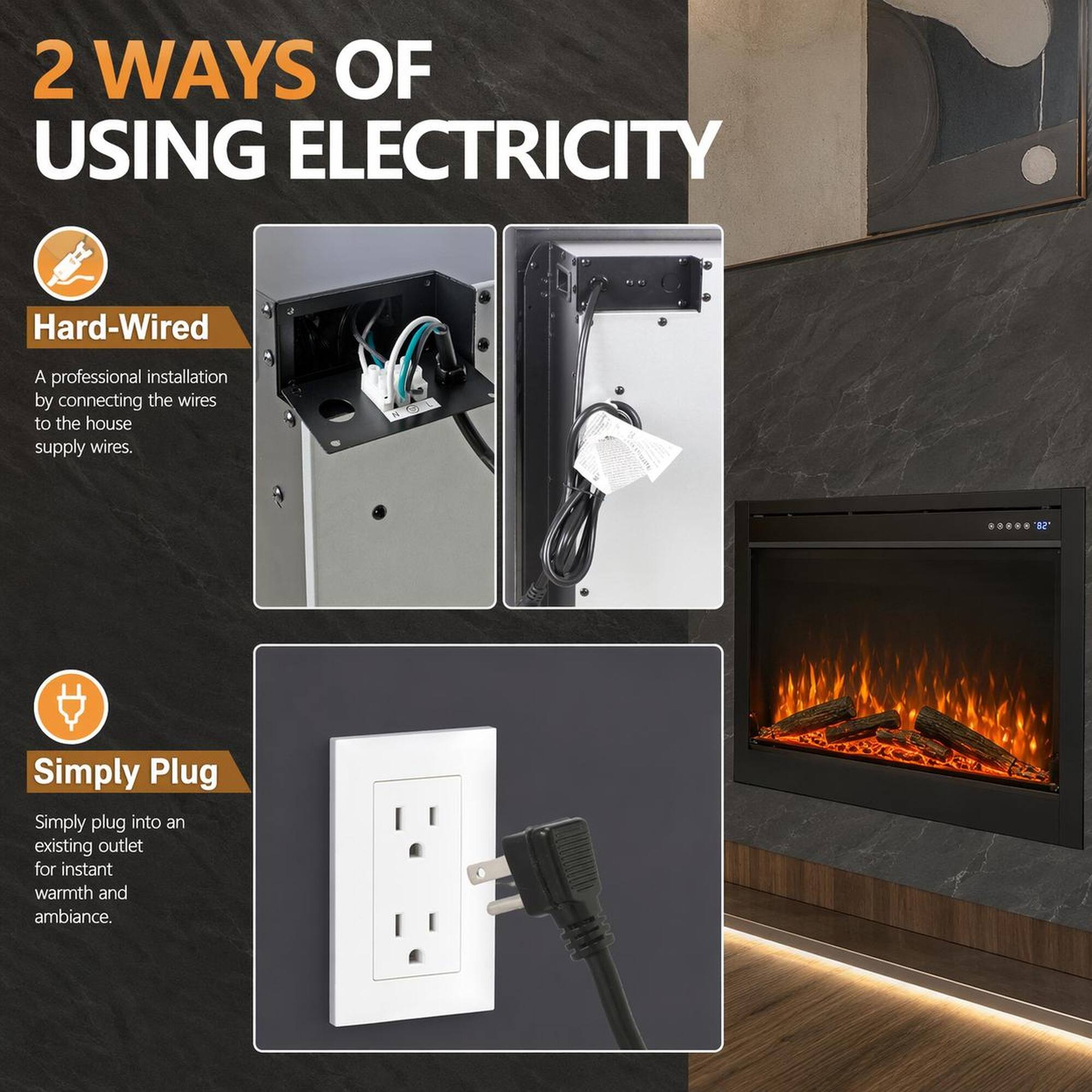 2 WAYS OF USING ELECTRICITY

Hard-Wired
A professional installation by connecting the wires to the house supply wires.

Simply Plug
Simply plug into an existing outlet for instant warmth and ambiance.