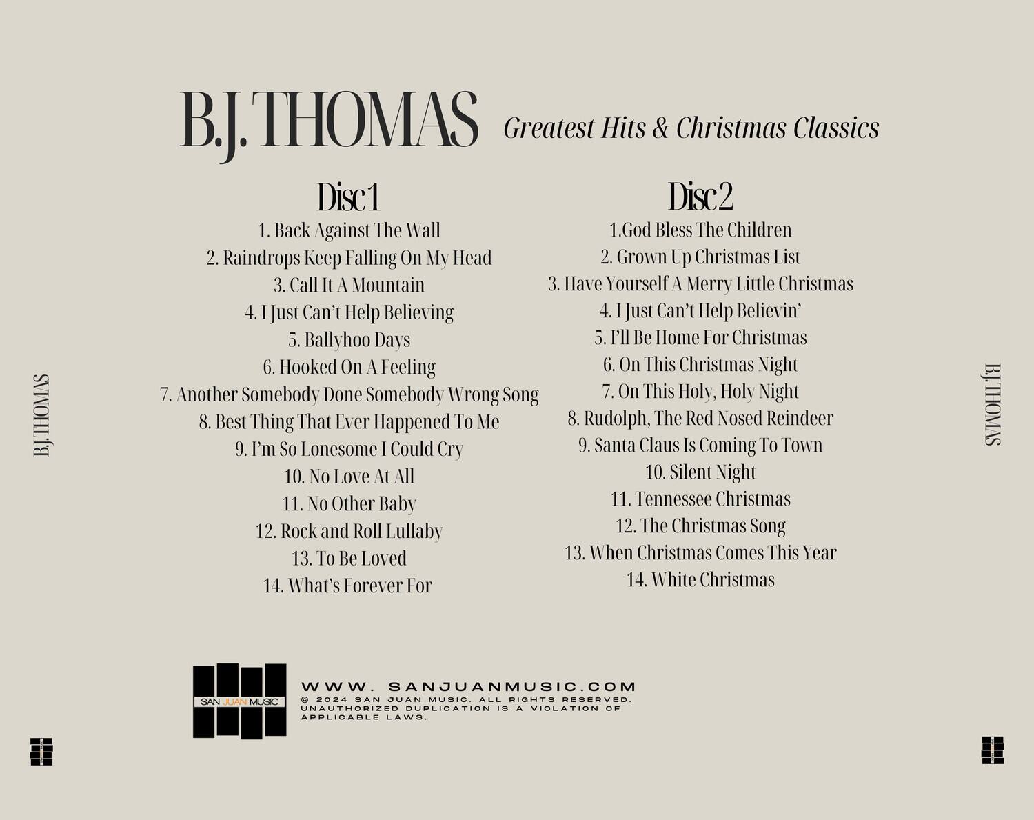 BJ. THOMAS  
Greatest Hits & Christmas Classics  

**Disc 1**  
1. Back Against The Wall  
2. Raindrops Keep Falling On My Head  
3. Call It A Mountain  
4. I Just Can't Help Believing  
5. Ballyhoo Days  
6. Hooked On A Feeling  
7. Another Somebody Done Somebody Wrong Song  
8. Best Thing That Ever Happened To Me  
9. I'm So Lonesome I Could Cry  
10. No Love At All  
11. No Other Baby  
12. Rock and Roll Lullaby  
13. To Be Loved  
14. What's Forever For  

**Disc 2**  
1. God Bless The Children  
2. Grown Up Christmas List  
3. Have Yourself A Merry Little Christmas  
4. I Just Can't Help Believin'  
5. I'll Be Home For Christmas  
6. On This Christmas Night  
7. On This Holy, Holy Night  
8. Rudolph, The Red Nosed Reindeer  
9. Santa Claus Is Coming To Town  
10. Silent Night  
11. Tennessee Christmas  
12. The Christmas Song  
13. When Christmas Comes This