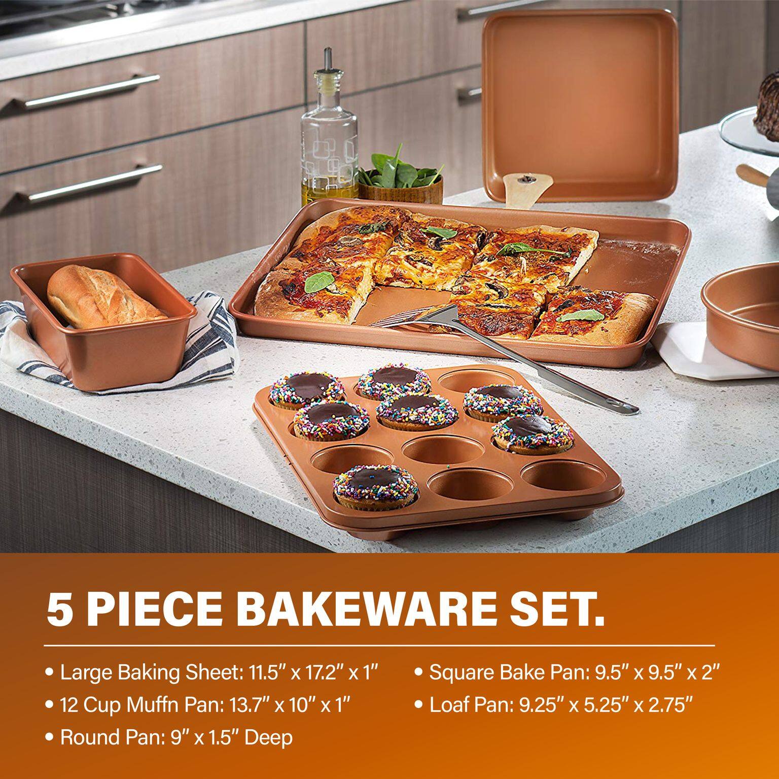 5 PIECE BAKEWARE SET.

- Large Baking Sheet: 11.5" x 17.2" x 1"
- 12 Cup Muffin Pan: 13.7" x 10" x 1"
- Round Pan: 9" x 1.5" Deep
- Square Bake Pan: 9.5" x 9.5" x 2"
- Loaf Pan: 9.25" x 5.25" x 2.75"