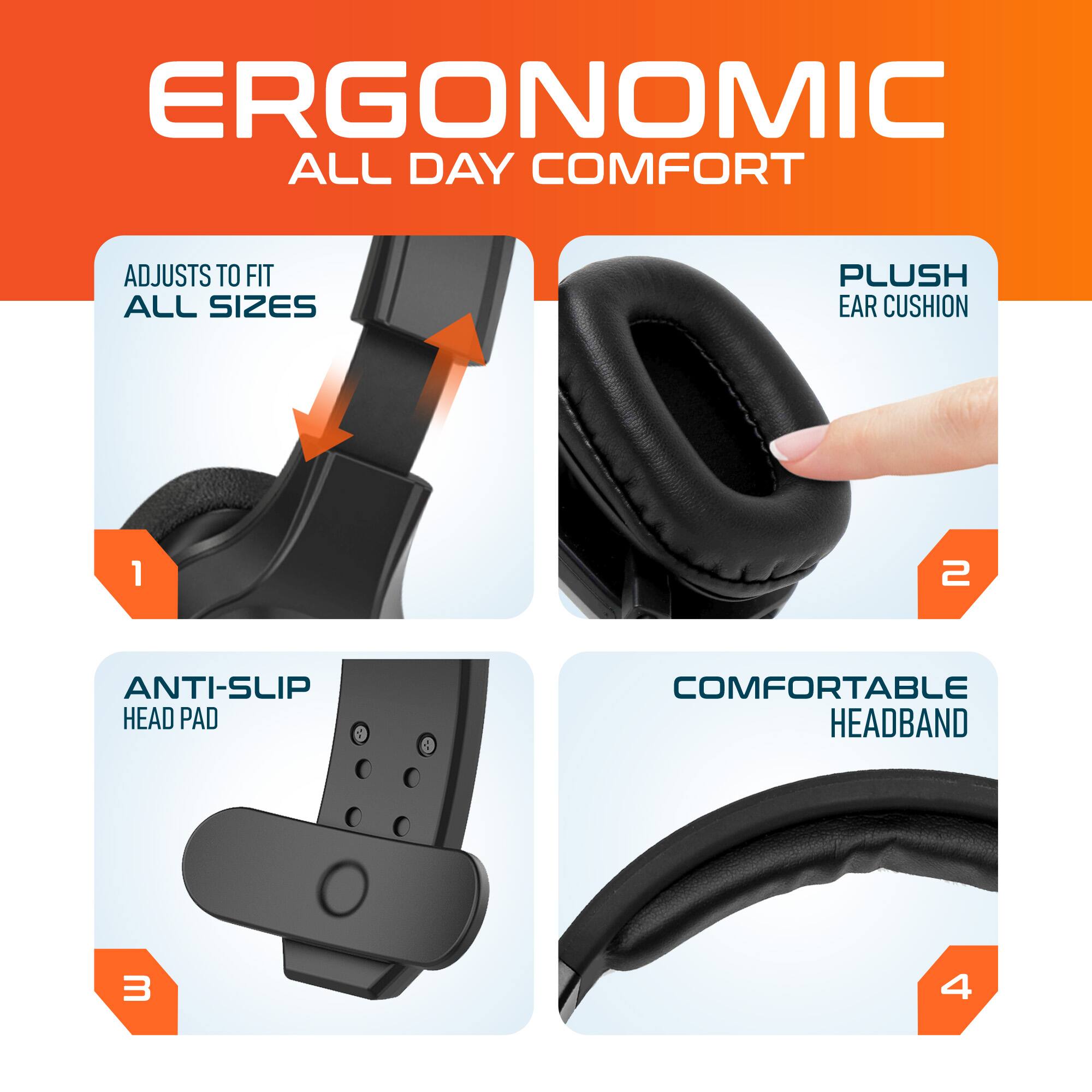 ERGONOMIC ALL DAY COMFORT
ADJUSTS TO FIT ALL SIZES
PLUSH EAR CUSHION
ANTI-SLIP HEAD PAD
COMFORTABLE HEADBAND