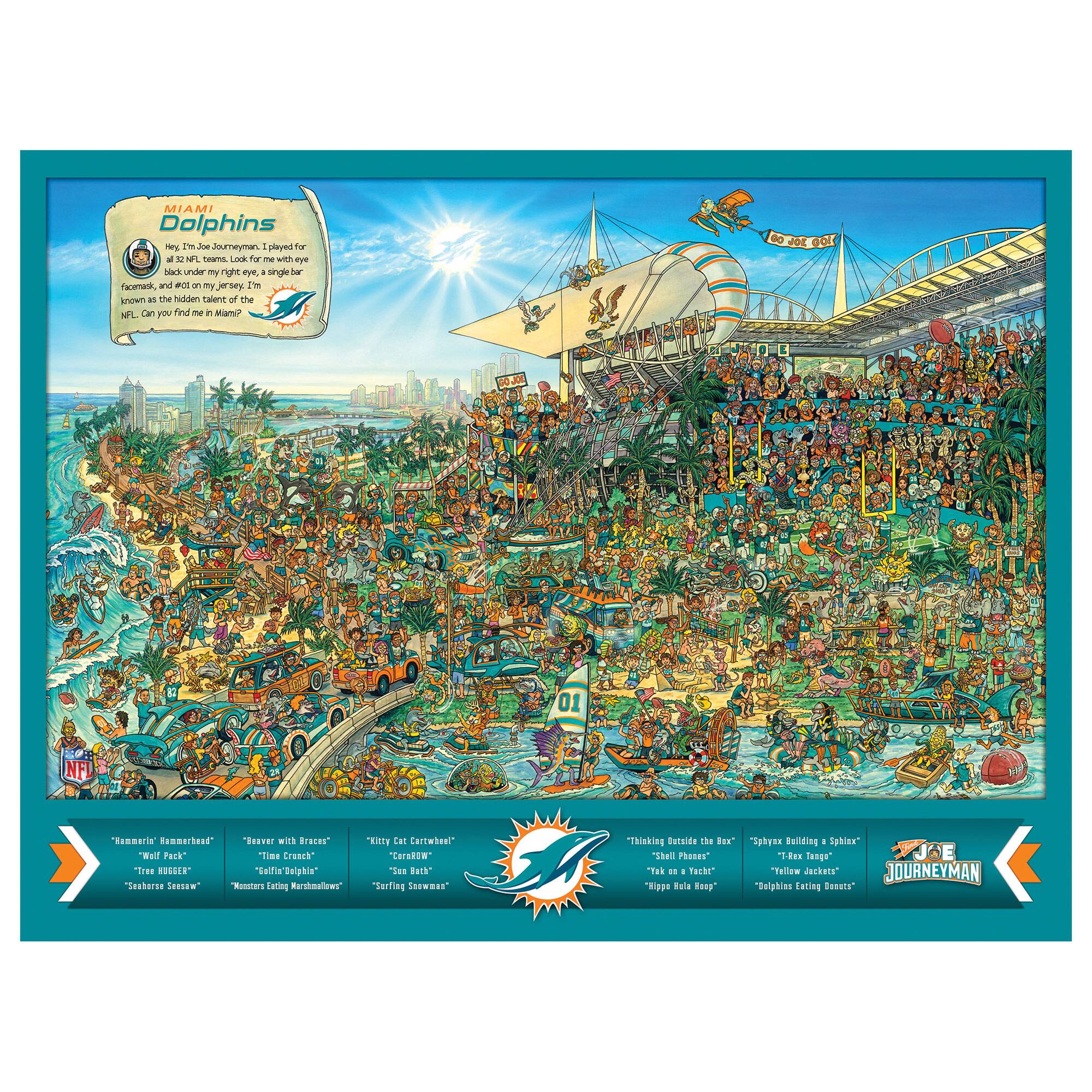 MIAMI  
Dolphins

Hey, Joe Journeyman, I played for 32 NFL teams. Look for me with every face mask, and won my jersey. I'm known as the hidden talent of the NFL. Can you find me in Miami?

- "Hammerin' Hammerhead"  
- "Wail Pack"  
- "Treasure Hunter"  
- "Savannah Ghost"  

- "Beaver with Braces"  
- "Time Crunch"  
- "Ellen Boughn"  
- "Monster King of All Monsters"  

- "Kitty Cat Cartwheel"  
- "Carnivore"  
- "Sun Bath"  
- "Surfing Sausage"  

- "Thinking Outside the Box"  
- "Shell Phones"  
- "Take on the Yacht"  
- "Hippie Bush Keep"  

- "Spaxay Building a Sphinx"  
- "Rex Lane"  
- "Follow Jackets"  
- "Dolphin Exciting Moments"  

Joe Journeyman