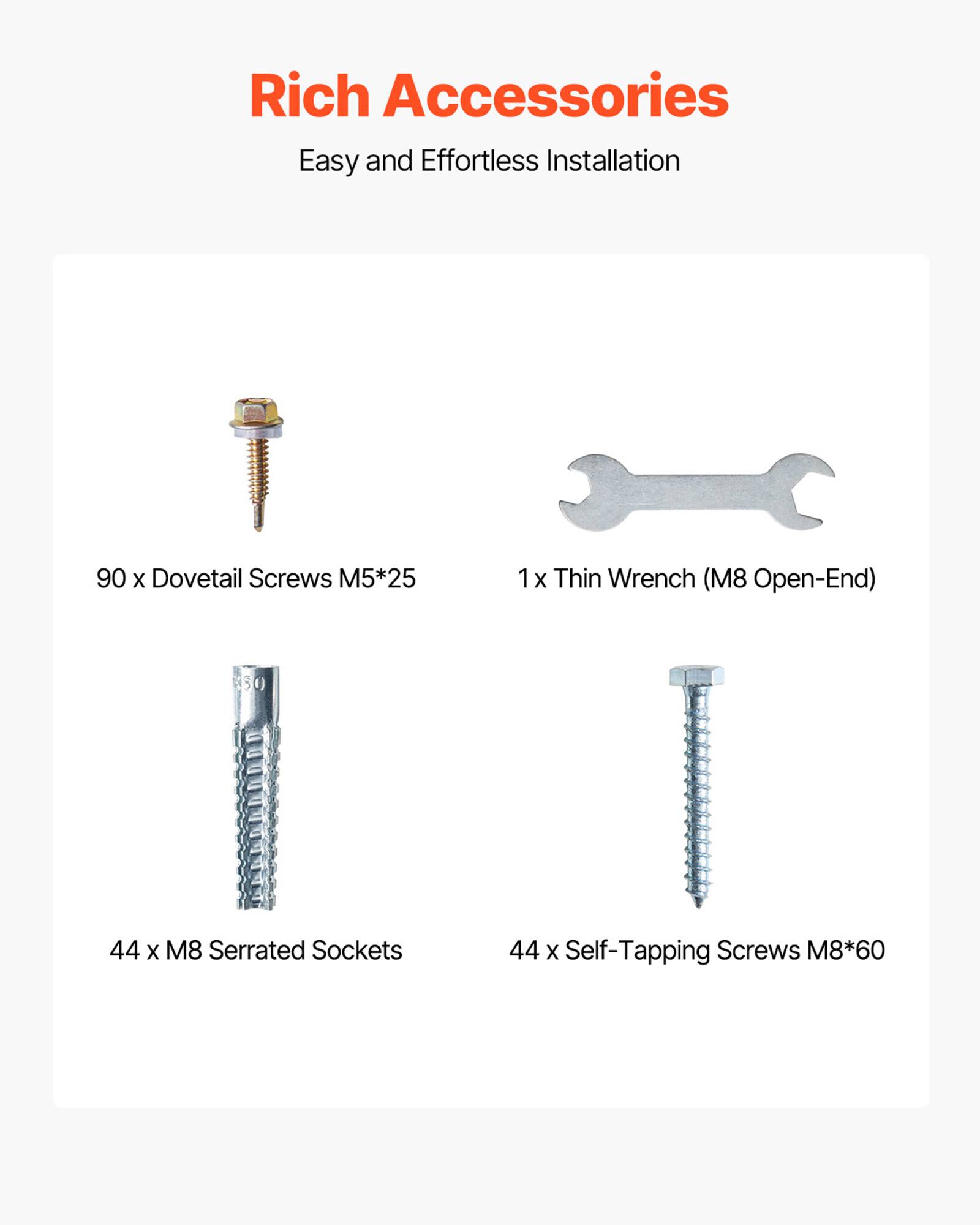 Rich Accessories  
Easy and Effortless Installation  

90 x Dovetail Screws M5*25  
1 x Thin Wrench (M8 Open-End)  
44 x M8 Serrated Sockets  
44 x Self-Tapping Screws M8*60