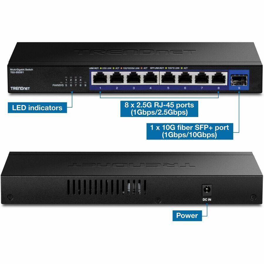 TRENDNET Multi-Gigabit Switch TEG-55091

- LED indicators: PWR/SYS, LINK/ACT, 2.5G LINK/ACT, 100M LINK/ACT, 1000M LINK/ACT, SFP+ LINK/ACT
- 8 x 2.5G RJ-45 ports (1Gbps/2.5Gbps)
- 1 x 10G fiber SFP+ port (1Gbps/10Gbps)
- DC IN Power