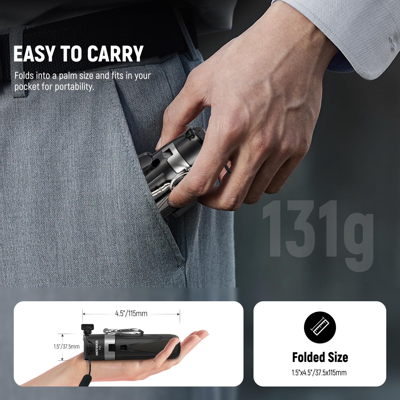 EASY TO CARRY  
Folds into a palm size and fits in your pocket for portability.

1.5"/37.5mm  
4.5"/115mm  
131g  

Folded Size  
1.5"x4.5"/37.5x115mm