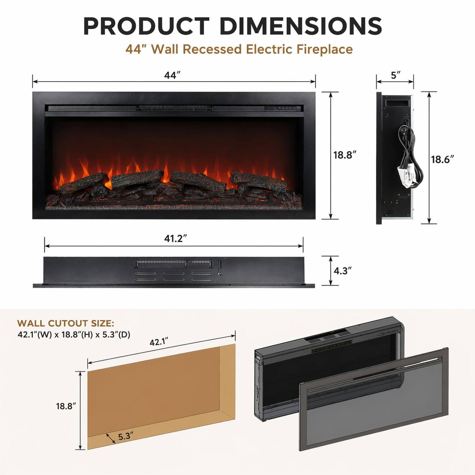 PRODUCT DIMENSIONS  
44" Wall Recessed Electric Fireplace  
44"  
5"  
18.8"  
18.6"  
41.2"  
4.3"  

WALL CUTOUT SIZE:  
42.1"(W) x 18.8"(H) x 5.3"(D)