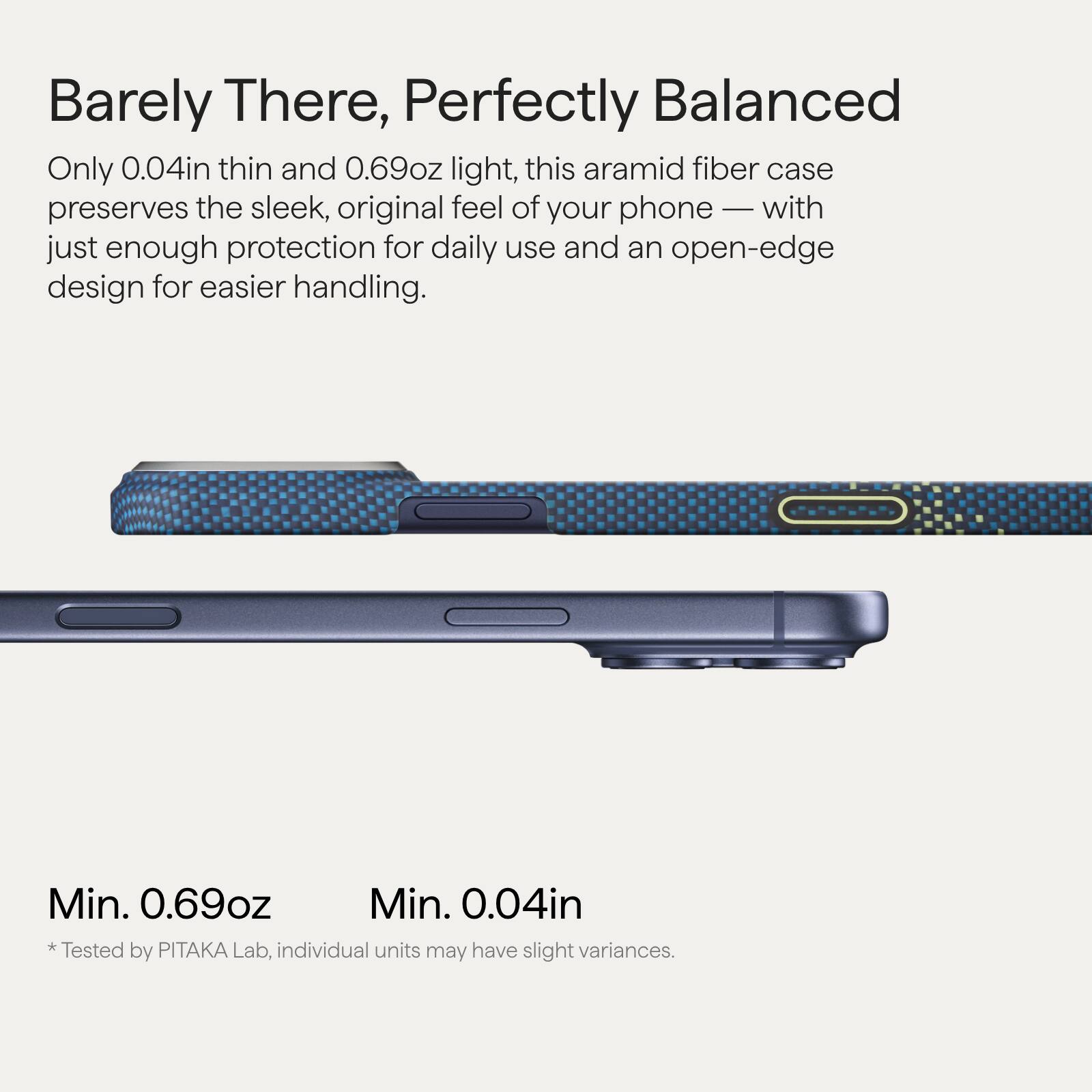 Barely There, Perfectly Balanced

Only 0.04in thin and 0.69oz light, this aramid fiber case preserves the sleek, original feel of your phone — with just enough protection for daily use and an open-edge design for easier handling.

Min. 0.69oz
Min. 0.04in

*Tested by PITAKA Lab, individual units may have slight variances.