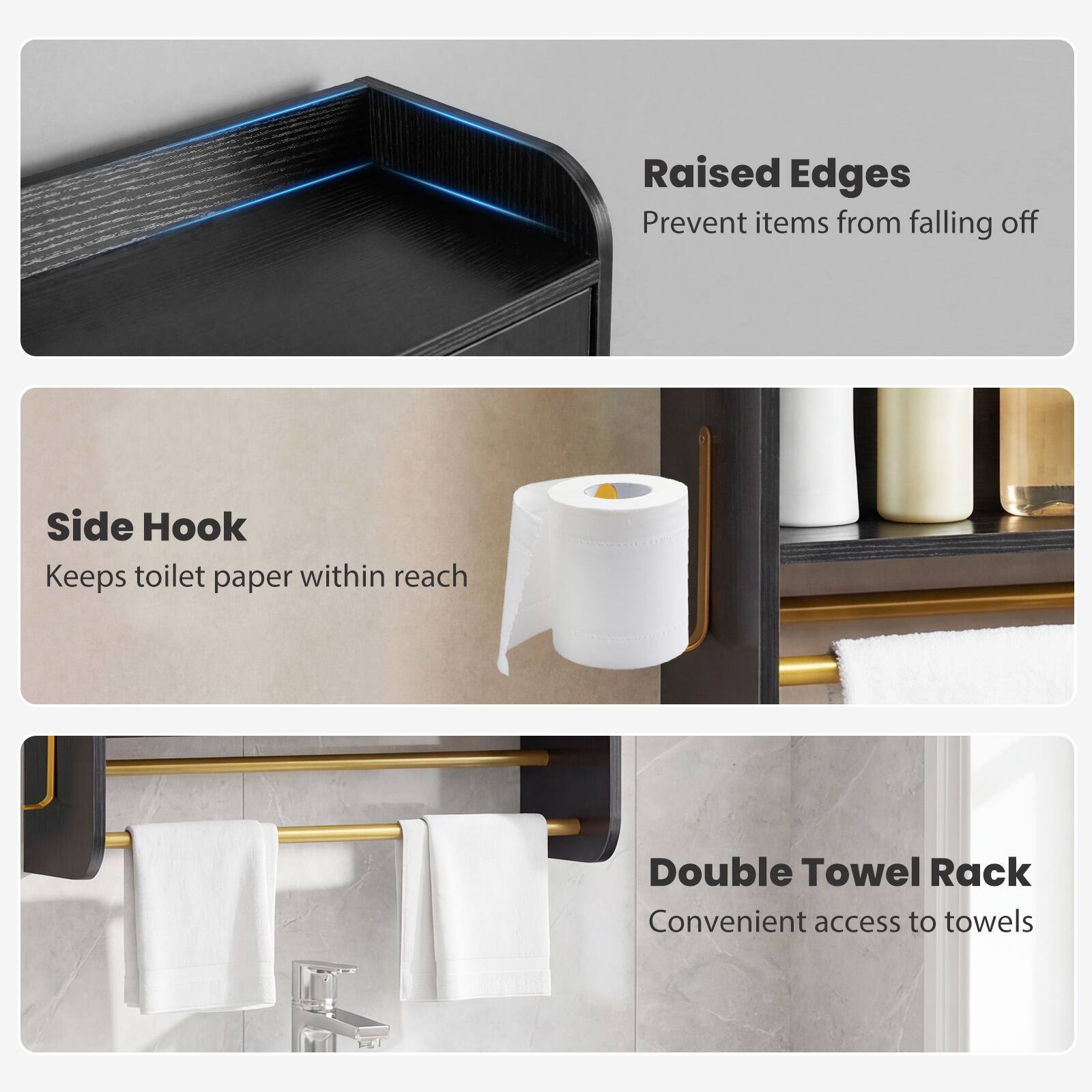 Raised Edges  
Prevent items from falling off  

Side Hook  
Keeps toilet paper within reach  

Double Towel Rack  
Convenient access to towels