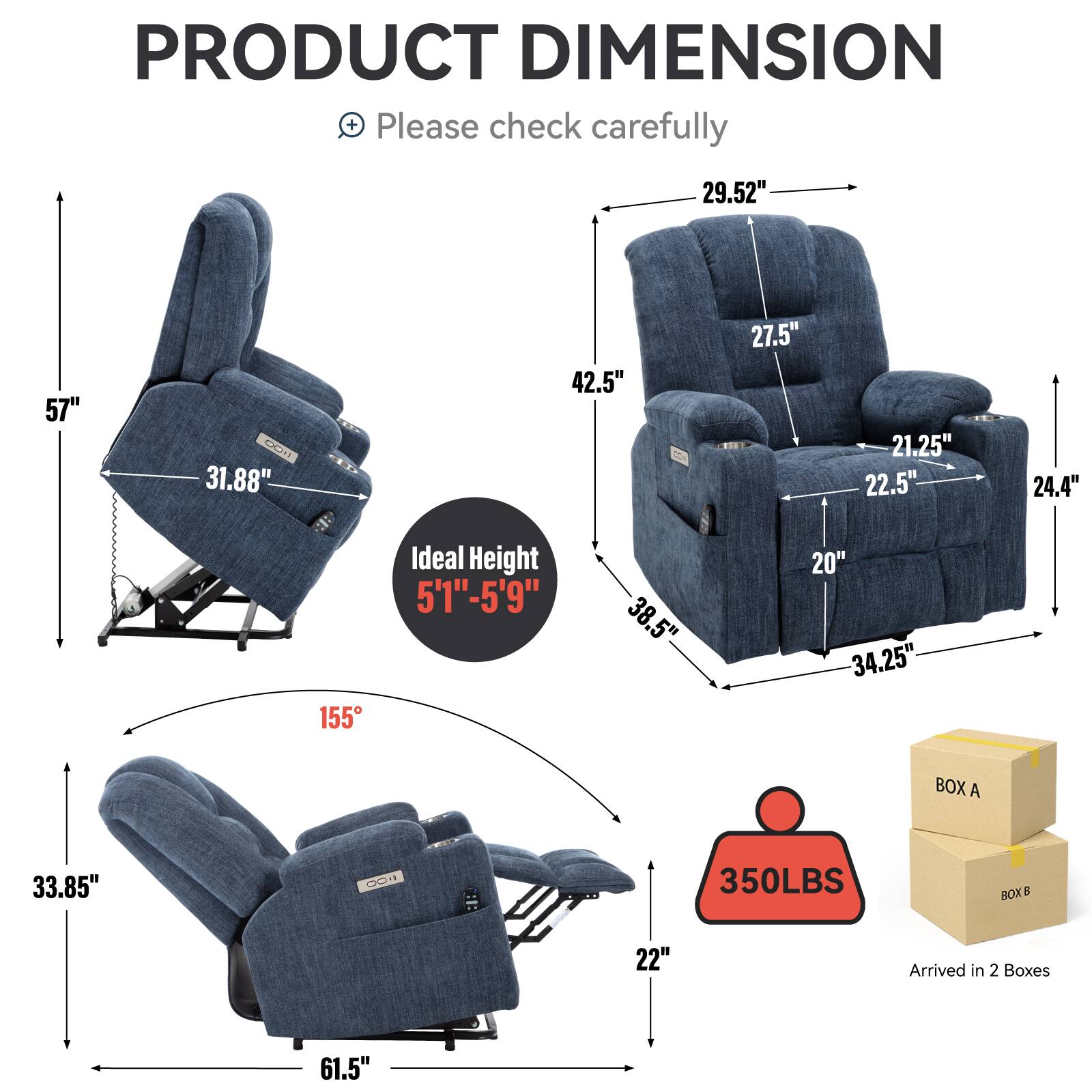 PRODUCT DIMENSION  
+ Please check carefully  

- 57"  
- 31.88"  
- 29.52"  
- 42.5"  
- 27.5"  
- 21.25"  
- 22.5"  
- 24.4"  
- 38.5"  
- 20"  
- 34.25"  
- 33.85"  
- 22"  
- 61.5"  

Ideal Height 5'1"-5'9"  

155°  

350LBS  

Arrived in 2 Boxes  

BOX A  
BOX B