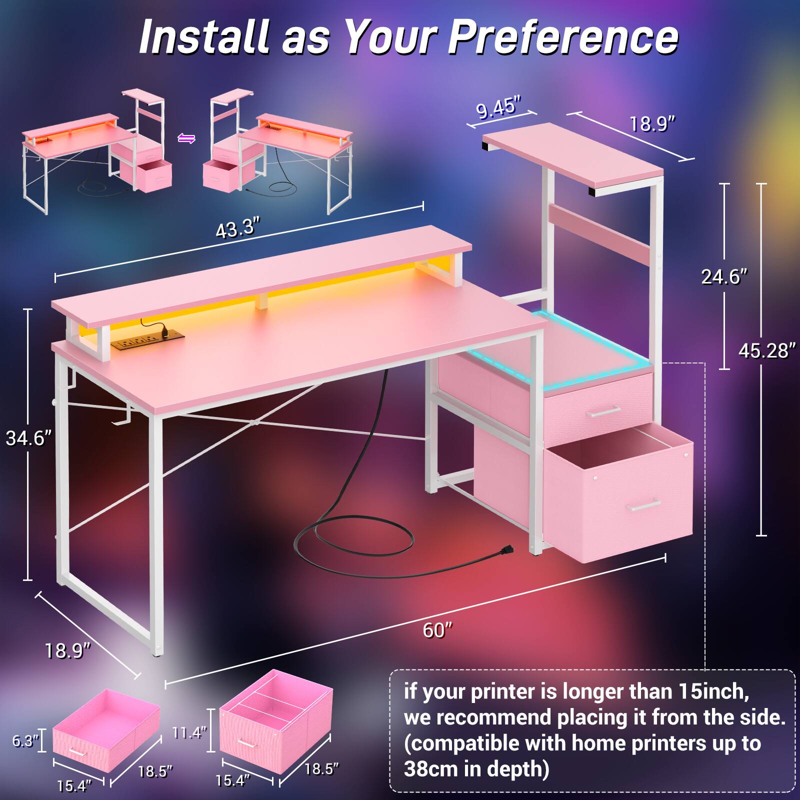 Install as Your Preference

- 9.45"
- 18.9"
- 43.3"
- 24.6"
- 45.28"
- 34.6"
- 18.9"
- 60"
- 15.4"
- 11.4"
- 18.5"
- 15.4"
- 18.5"

If your printer is longer than 15 inches, we recommend placing it from the side. (compatible with home printers up to 38cm in depth)