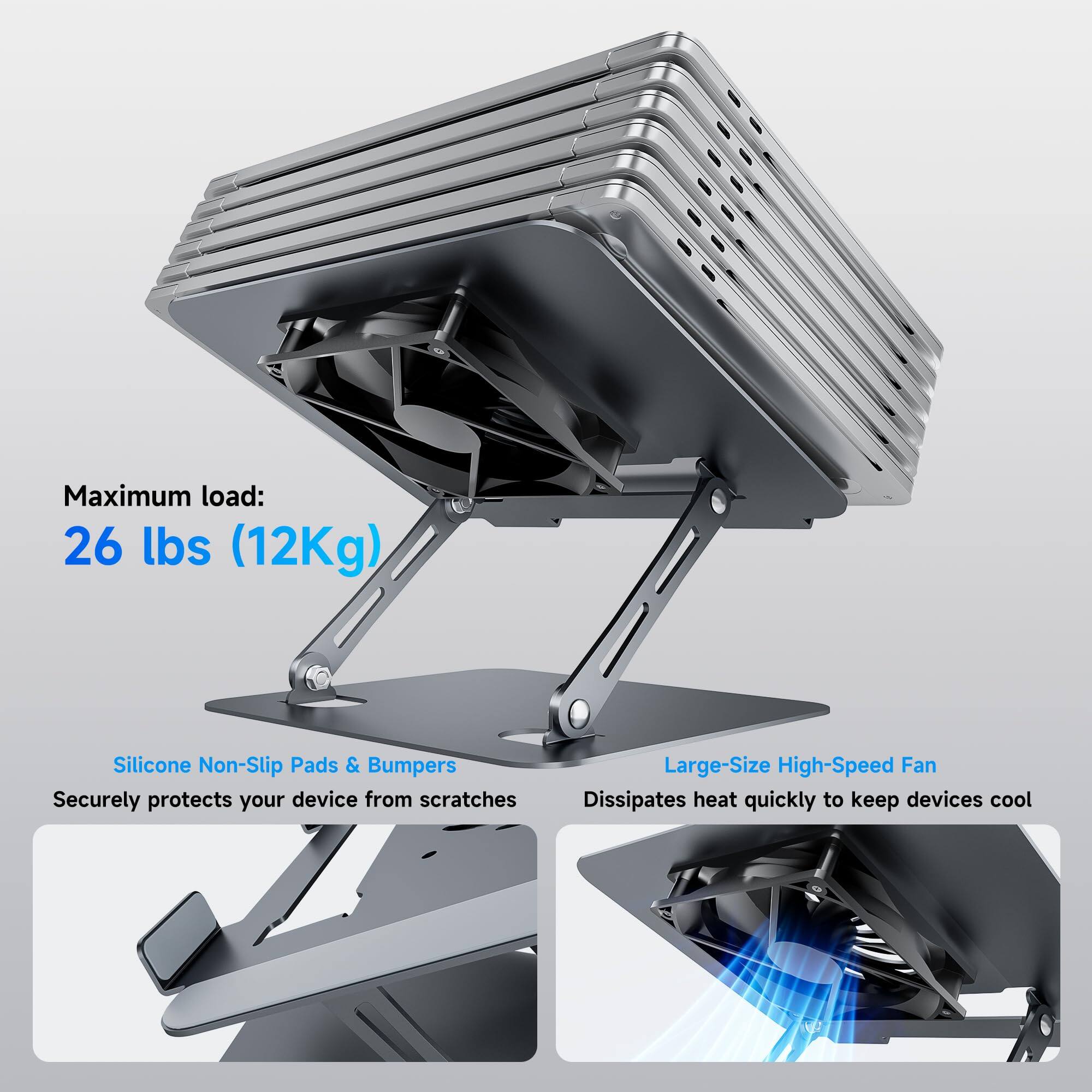 Maximum load: 26 lbs (12Kg)

Silicone Non-Slip Pads & Bumpers  
Securely protects your device from scratches

Large-Size High-Speed Fan  
Dissipates heat quickly to keep devices cool