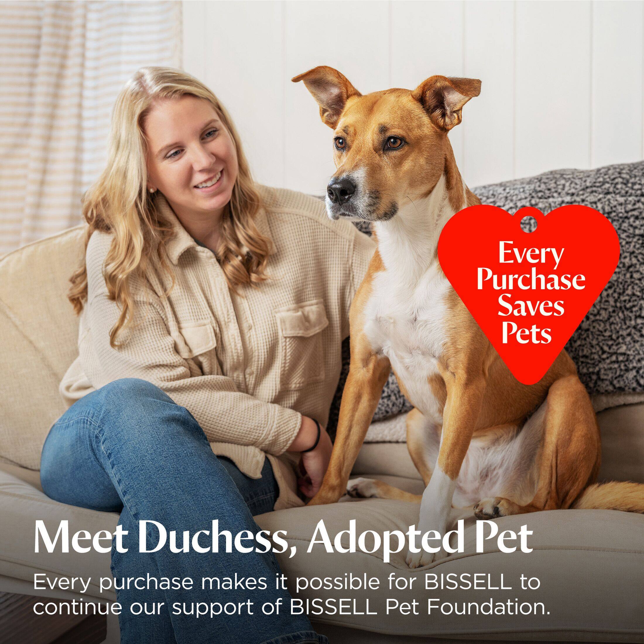 Every Purchase Saves Pets

Meet Duchess, Adopted Pet

Every purchase makes it possible for BISSELL to continue our support of BISSELL Pet Foundation.