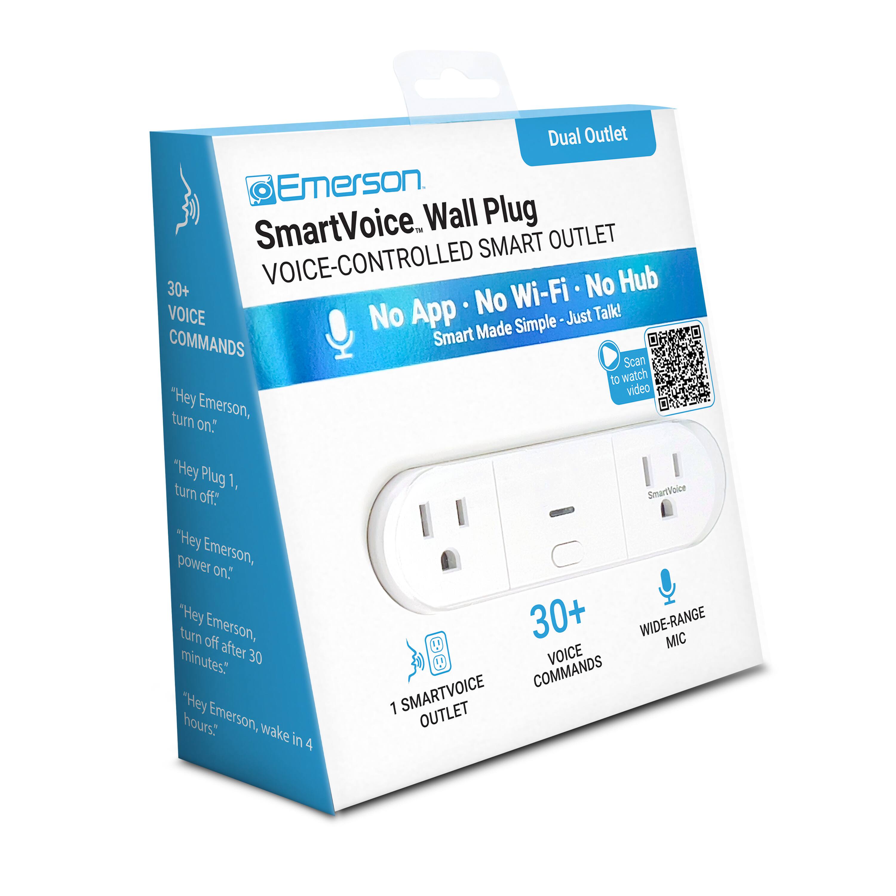 Dual Outlet Emerson SmartVoice Wall Plug  
VOICE-CONTROLLED SMART OUTLET  
No Wi-Fi • No Hub  
No App • Smart Made Simple • Just Talk!  

30+ VOICE COMMANDS  
"Hey Emerson, turn on."  
"Hey Plug 1, turn off."  
"Hey Emerson, power on."  
"Hey Emerson, turn off after 30 minutes."  
"Hey Emerson, wake in 4 hours."  

1 SMARTVOICE OUTLET  
30+ VOICE COMMANDS  
WIDE-RANGE MIC
