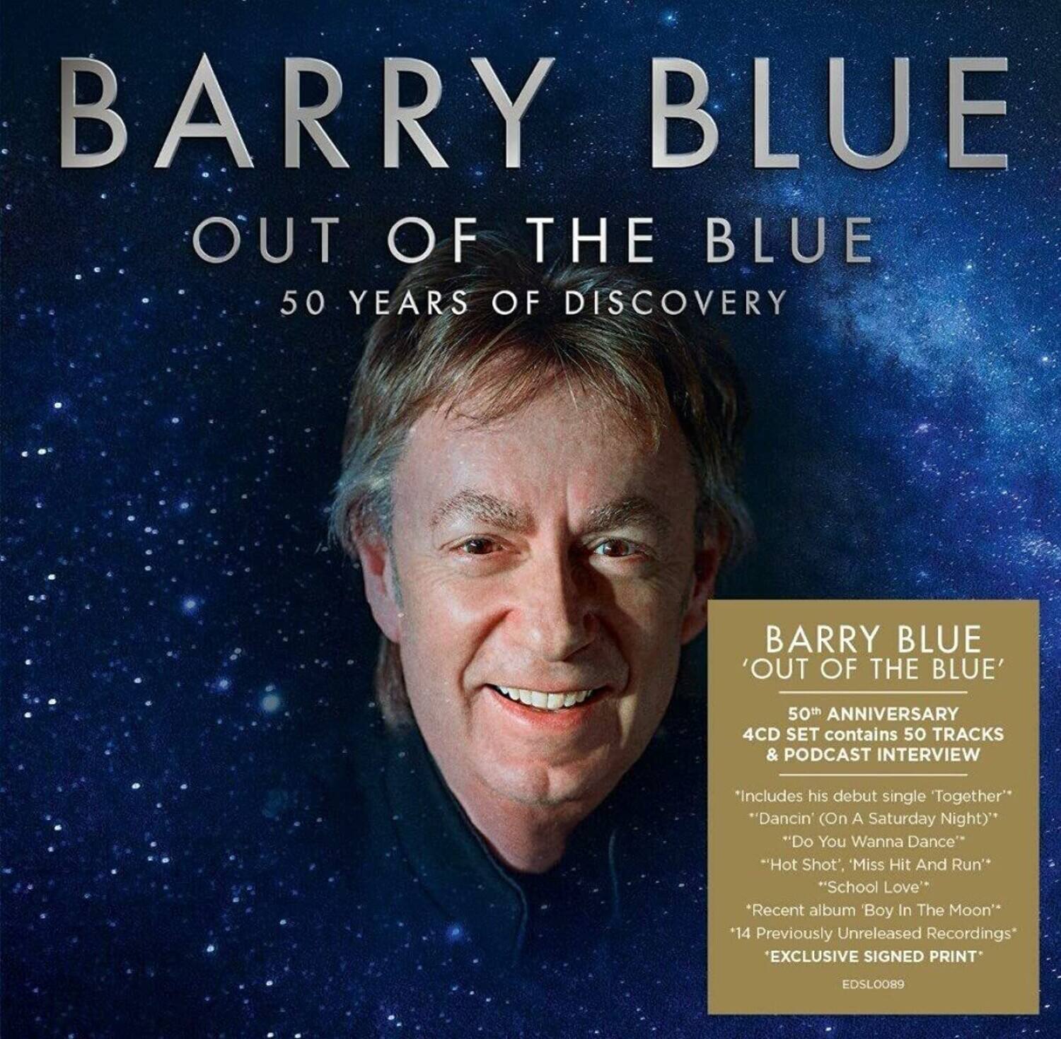 BARRY BLUE  
OUT OF THE BLUE  
50 YEARS OF DISCOVERY  

BARRY BLUE 'OUT OF THE BLUE' 50th ANNIVERSARY 4CD SET contains 50 TRACKS & PODCAST INTERVIEW  
"Includes his debut single 'Together'"  
"Dancin' (On A Saturday Night)"  
"Do You Wanna Dance"  
"Hot Shot", Miss Hit And Run"  
"School Love"  
"Recent album Boy In The Moon"  
"14 Previously Unreleased Recordings"  
EXCLUSIVE SIGNED PRINT  
EDSLOO89